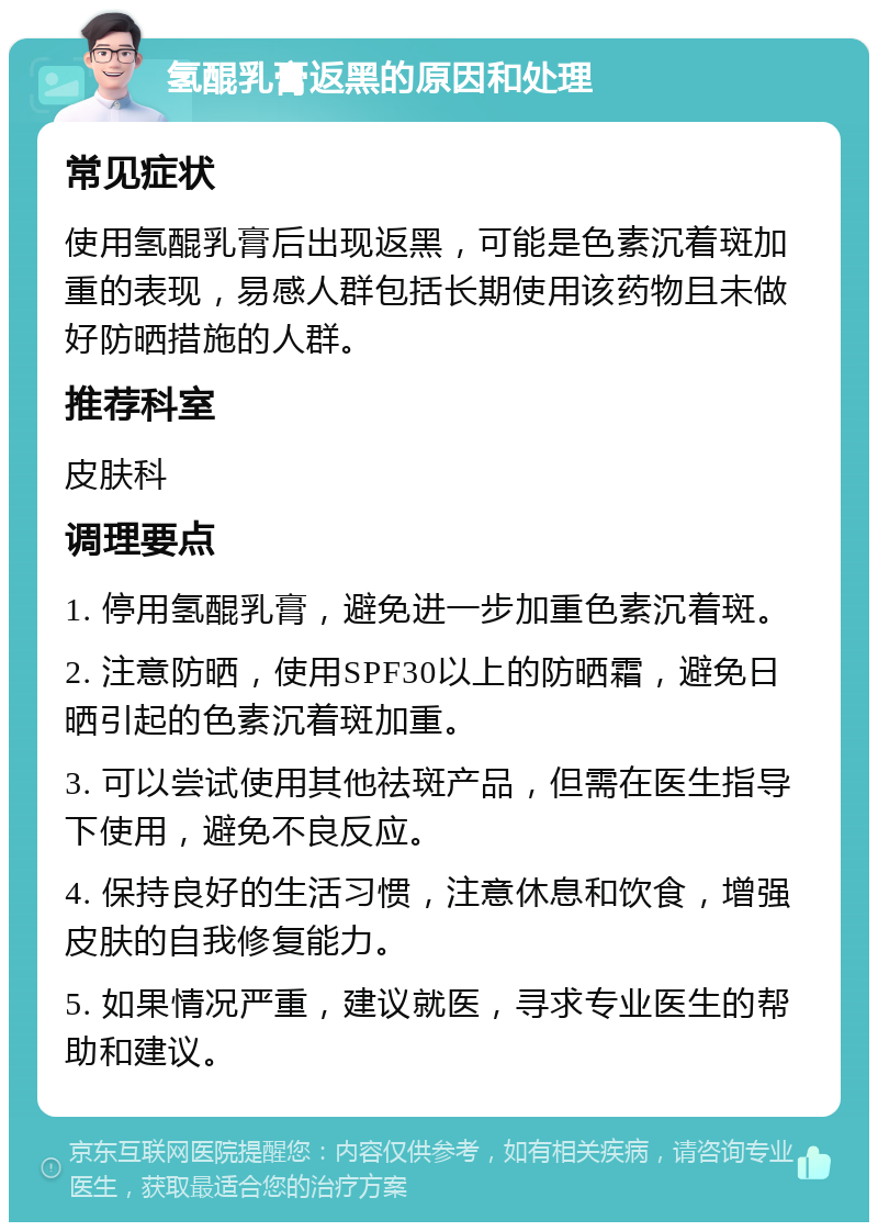 氢醌乳膏返黑的原因和处理 常见症状 使用氢醌乳膏后出现返黑，可能是色素沉着斑加重的表现，易感人群包括长期使用该药物且未做好防晒措施的人群。 推荐科室 皮肤科 调理要点 1. 停用氢醌乳膏，避免进一步加重色素沉着斑。 2. 注意防晒，使用SPF30以上的防晒霜，避免日晒引起的色素沉着斑加重。 3. 可以尝试使用其他祛斑产品，但需在医生指导下使用，避免不良反应。 4. 保持良好的生活习惯，注意休息和饮食，增强皮肤的自我修复能力。 5. 如果情况严重，建议就医，寻求专业医生的帮助和建议。