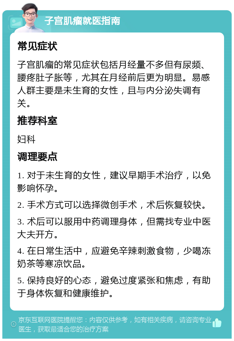 子宫肌瘤就医指南 常见症状 子宫肌瘤的常见症状包括月经量不多但有尿频、腰疼肚子胀等，尤其在月经前后更为明显。易感人群主要是未生育的女性，且与内分泌失调有关。 推荐科室 妇科 调理要点 1. 对于未生育的女性，建议早期手术治疗，以免影响怀孕。 2. 手术方式可以选择微创手术，术后恢复较快。 3. 术后可以服用中药调理身体，但需找专业中医大夫开方。 4. 在日常生活中，应避免辛辣刺激食物，少喝冻奶茶等寒凉饮品。 5. 保持良好的心态，避免过度紧张和焦虑，有助于身体恢复和健康维护。