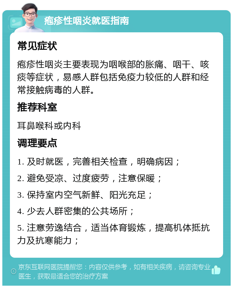 疱疹性咽炎就医指南 常见症状 疱疹性咽炎主要表现为咽喉部的胀痛、咽干、咳痰等症状，易感人群包括免疫力较低的人群和经常接触病毒的人群。 推荐科室 耳鼻喉科或内科 调理要点 1. 及时就医，完善相关检查，明确病因； 2. 避免受凉、过度疲劳，注意保暖； 3. 保持室内空气新鲜、阳光充足； 4. 少去人群密集的公共场所； 5. 注意劳逸结合，适当体育锻炼，提高机体抵抗力及抗寒能力；