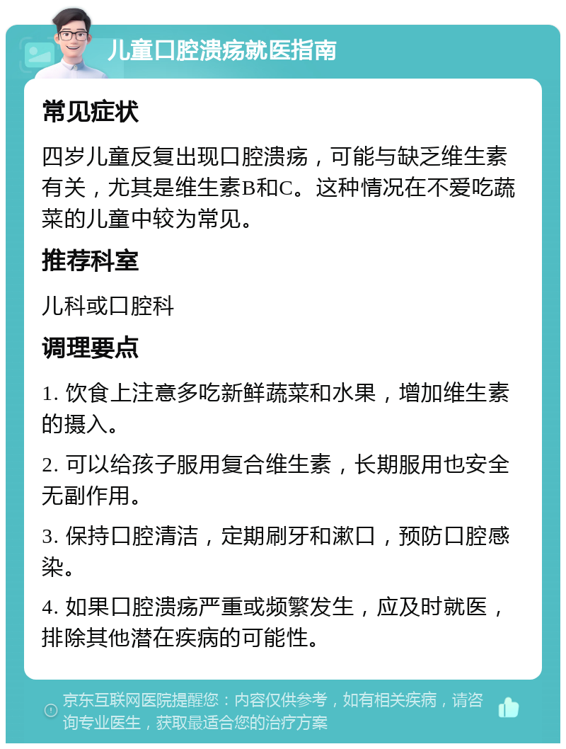 儿童口腔溃疡就医指南 常见症状 四岁儿童反复出现口腔溃疡，可能与缺乏维生素有关，尤其是维生素B和C。这种情况在不爱吃蔬菜的儿童中较为常见。 推荐科室 儿科或口腔科 调理要点 1. 饮食上注意多吃新鲜蔬菜和水果，增加维生素的摄入。 2. 可以给孩子服用复合维生素，长期服用也安全无副作用。 3. 保持口腔清洁，定期刷牙和漱口，预防口腔感染。 4. 如果口腔溃疡严重或频繁发生，应及时就医，排除其他潜在疾病的可能性。