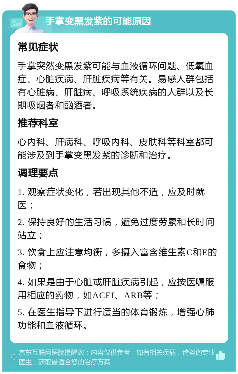 手掌变黑发紫的可能原因 常见症状 手掌突然变黑发紫可能与血液循环问题、低氧血症、心脏疾病、肝脏疾病等有关。易感人群包括有心脏病、肝脏病、呼吸系统疾病的人群以及长期吸烟者和酗酒者。 推荐科室 心内科、肝病科、呼吸内科、皮肤科等科室都可能涉及到手掌变黑发紫的诊断和治疗。 调理要点 1. 观察症状变化，若出现其他不适，应及时就医； 2. 保持良好的生活习惯，避免过度劳累和长时间站立； 3. 饮食上应注意均衡，多摄入富含维生素C和E的食物； 4. 如果是由于心脏或肝脏疾病引起，应按医嘱服用相应的药物，如ACEI、ARB等； 5. 在医生指导下进行适当的体育锻炼，增强心肺功能和血液循环。