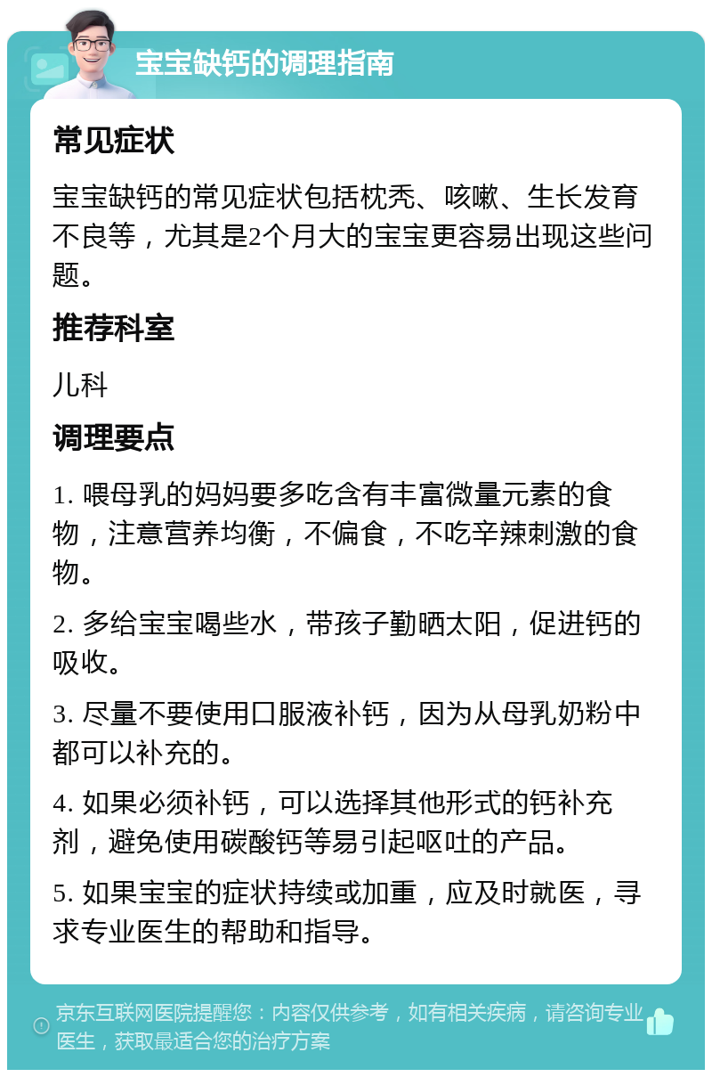 宝宝缺钙的调理指南 常见症状 宝宝缺钙的常见症状包括枕秃、咳嗽、生长发育不良等，尤其是2个月大的宝宝更容易出现这些问题。 推荐科室 儿科 调理要点 1. 喂母乳的妈妈要多吃含有丰富微量元素的食物，注意营养均衡，不偏食，不吃辛辣刺激的食物。 2. 多给宝宝喝些水，带孩子勤晒太阳，促进钙的吸收。 3. 尽量不要使用口服液补钙，因为从母乳奶粉中都可以补充的。 4. 如果必须补钙，可以选择其他形式的钙补充剂，避免使用碳酸钙等易引起呕吐的产品。 5. 如果宝宝的症状持续或加重，应及时就医，寻求专业医生的帮助和指导。