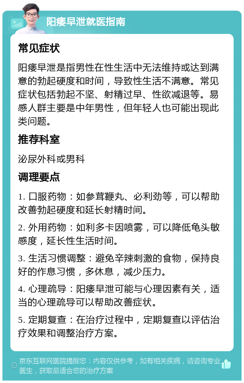 阳痿早泄就医指南 常见症状 阳痿早泄是指男性在性生活中无法维持或达到满意的勃起硬度和时间，导致性生活不满意。常见症状包括勃起不坚、射精过早、性欲减退等。易感人群主要是中年男性，但年轻人也可能出现此类问题。 推荐科室 泌尿外科或男科 调理要点 1. 口服药物：如参茸鞭丸、必利劲等，可以帮助改善勃起硬度和延长射精时间。 2. 外用药物：如利多卡因喷雾，可以降低龟头敏感度，延长性生活时间。 3. 生活习惯调整：避免辛辣刺激的食物，保持良好的作息习惯，多休息，减少压力。 4. 心理疏导：阳痿早泄可能与心理因素有关，适当的心理疏导可以帮助改善症状。 5. 定期复查：在治疗过程中，定期复查以评估治疗效果和调整治疗方案。