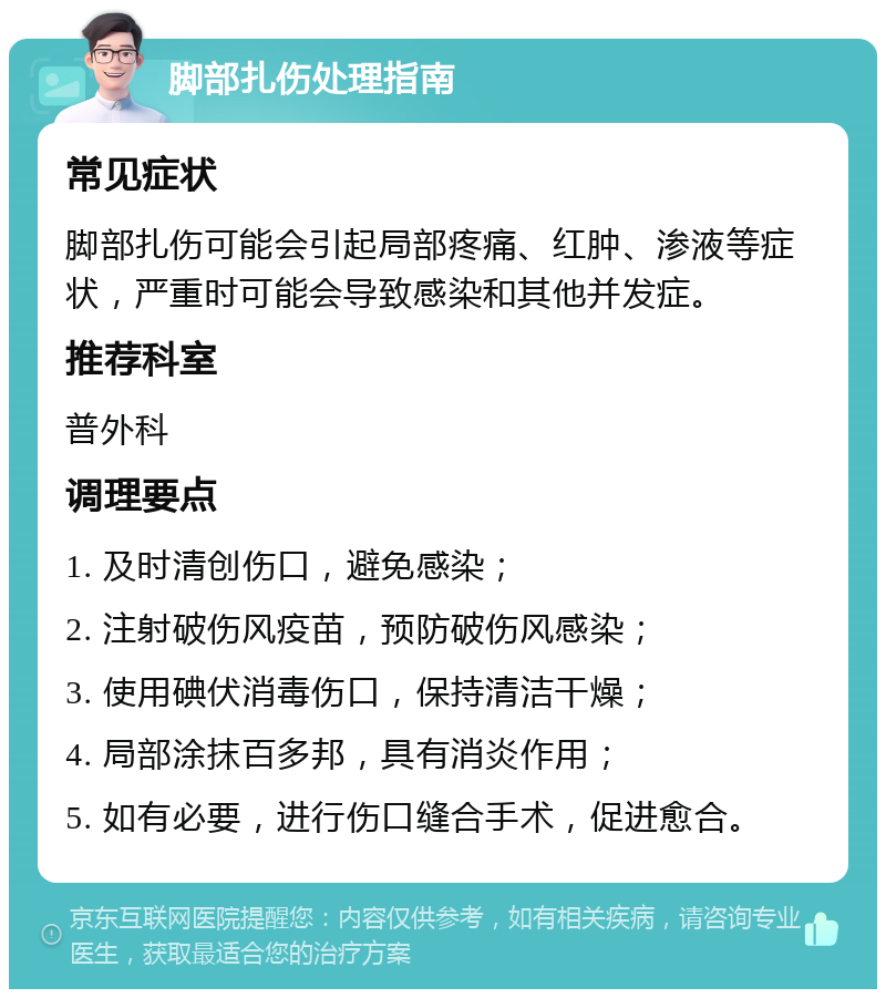 脚部扎伤处理指南 常见症状 脚部扎伤可能会引起局部疼痛、红肿、渗液等症状，严重时可能会导致感染和其他并发症。 推荐科室 普外科 调理要点 1. 及时清创伤口，避免感染； 2. 注射破伤风疫苗，预防破伤风感染； 3. 使用碘伏消毒伤口，保持清洁干燥； 4. 局部涂抹百多邦，具有消炎作用； 5. 如有必要，进行伤口缝合手术，促进愈合。