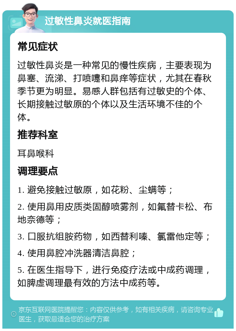 过敏性鼻炎就医指南 常见症状 过敏性鼻炎是一种常见的慢性疾病，主要表现为鼻塞、流涕、打喷嚏和鼻痒等症状，尤其在春秋季节更为明显。易感人群包括有过敏史的个体、长期接触过敏原的个体以及生活环境不佳的个体。 推荐科室 耳鼻喉科 调理要点 1. 避免接触过敏原，如花粉、尘螨等； 2. 使用鼻用皮质类固醇喷雾剂，如氟替卡松、布地奈德等； 3. 口服抗组胺药物，如西替利嗪、氯雷他定等； 4. 使用鼻腔冲洗器清洁鼻腔； 5. 在医生指导下，进行免疫疗法或中成药调理，如脾虚调理最有效的方法中成药等。