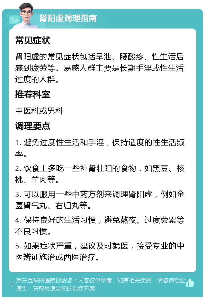 肾阳虚调理指南 常见症状 肾阳虚的常见症状包括早泄、腰酸疼、性生活后感到疲劳等。易感人群主要是长期手淫或性生活过度的人群。 推荐科室 中医科或男科 调理要点 1. 避免过度性生活和手淫，保持适度的性生活频率。 2. 饮食上多吃一些补肾壮阳的食物，如黑豆、核桃、羊肉等。 3. 可以服用一些中药方剂来调理肾阳虚，例如金匮肾气丸、右归丸等。 4. 保持良好的生活习惯，避免熬夜、过度劳累等不良习惯。 5. 如果症状严重，建议及时就医，接受专业的中医辨证施治或西医治疗。