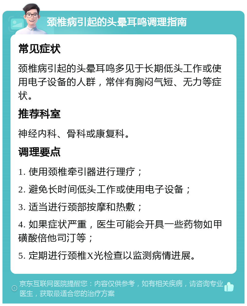 颈椎病引起的头晕耳鸣调理指南 常见症状 颈椎病引起的头晕耳鸣多见于长期低头工作或使用电子设备的人群，常伴有胸闷气短、无力等症状。 推荐科室 神经内科、骨科或康复科。 调理要点 1. 使用颈椎牵引器进行理疗； 2. 避免长时间低头工作或使用电子设备； 3. 适当进行颈部按摩和热敷； 4. 如果症状严重，医生可能会开具一些药物如甲磺酸倍他司汀等； 5. 定期进行颈椎X光检查以监测病情进展。