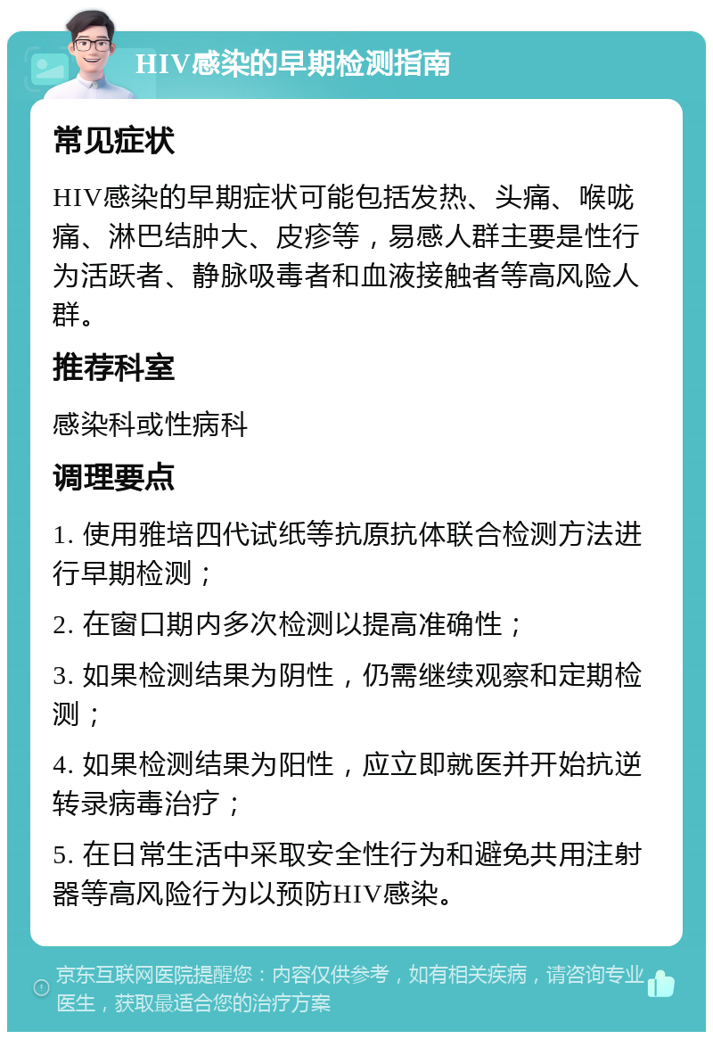 HIV感染的早期检测指南 常见症状 HIV感染的早期症状可能包括发热、头痛、喉咙痛、淋巴结肿大、皮疹等，易感人群主要是性行为活跃者、静脉吸毒者和血液接触者等高风险人群。 推荐科室 感染科或性病科 调理要点 1. 使用雅培四代试纸等抗原抗体联合检测方法进行早期检测； 2. 在窗口期内多次检测以提高准确性； 3. 如果检测结果为阴性，仍需继续观察和定期检测； 4. 如果检测结果为阳性，应立即就医并开始抗逆转录病毒治疗； 5. 在日常生活中采取安全性行为和避免共用注射器等高风险行为以预防HIV感染。