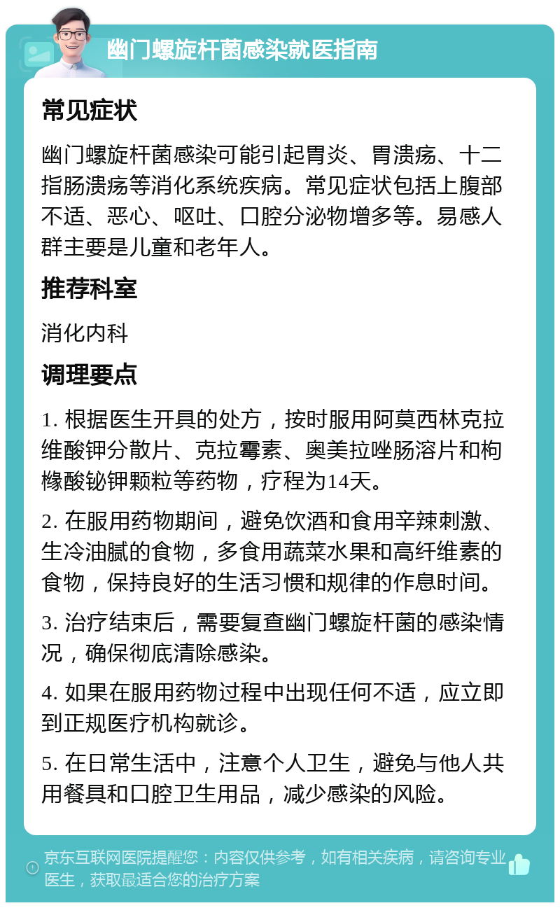 幽门螺旋杆菌感染就医指南 常见症状 幽门螺旋杆菌感染可能引起胃炎、胃溃疡、十二指肠溃疡等消化系统疾病。常见症状包括上腹部不适、恶心、呕吐、口腔分泌物增多等。易感人群主要是儿童和老年人。 推荐科室 消化内科 调理要点 1. 根据医生开具的处方，按时服用阿莫西林克拉维酸钾分散片、克拉霉素、奥美拉唑肠溶片和枸橼酸铋钾颗粒等药物，疗程为14天。 2. 在服用药物期间，避免饮酒和食用辛辣刺激、生冷油腻的食物，多食用蔬菜水果和高纤维素的食物，保持良好的生活习惯和规律的作息时间。 3. 治疗结束后，需要复查幽门螺旋杆菌的感染情况，确保彻底清除感染。 4. 如果在服用药物过程中出现任何不适，应立即到正规医疗机构就诊。 5. 在日常生活中，注意个人卫生，避免与他人共用餐具和口腔卫生用品，减少感染的风险。