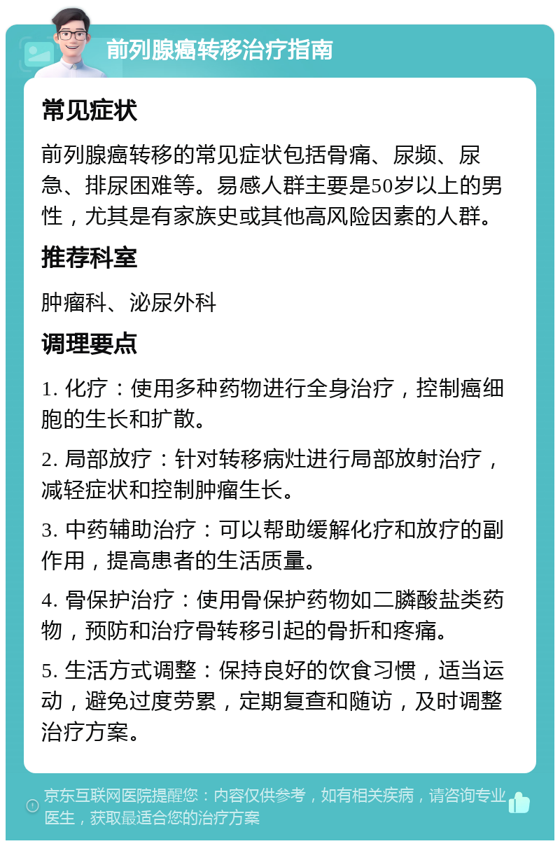 前列腺癌转移治疗指南 常见症状 前列腺癌转移的常见症状包括骨痛、尿频、尿急、排尿困难等。易感人群主要是50岁以上的男性，尤其是有家族史或其他高风险因素的人群。 推荐科室 肿瘤科、泌尿外科 调理要点 1. 化疗：使用多种药物进行全身治疗，控制癌细胞的生长和扩散。 2. 局部放疗：针对转移病灶进行局部放射治疗，减轻症状和控制肿瘤生长。 3. 中药辅助治疗：可以帮助缓解化疗和放疗的副作用，提高患者的生活质量。 4. 骨保护治疗：使用骨保护药物如二膦酸盐类药物，预防和治疗骨转移引起的骨折和疼痛。 5. 生活方式调整：保持良好的饮食习惯，适当运动，避免过度劳累，定期复查和随访，及时调整治疗方案。