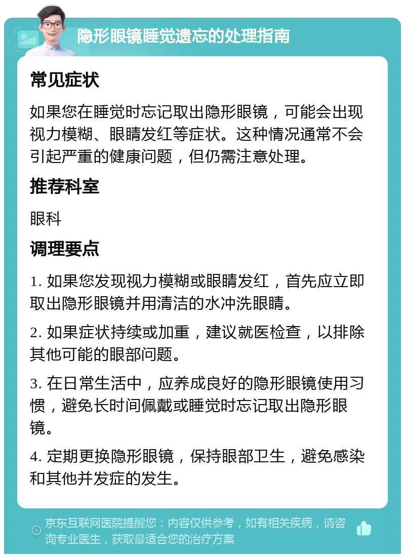 隐形眼镜睡觉遗忘的处理指南 常见症状 如果您在睡觉时忘记取出隐形眼镜，可能会出现视力模糊、眼睛发红等症状。这种情况通常不会引起严重的健康问题，但仍需注意处理。 推荐科室 眼科 调理要点 1. 如果您发现视力模糊或眼睛发红，首先应立即取出隐形眼镜并用清洁的水冲洗眼睛。 2. 如果症状持续或加重，建议就医检查，以排除其他可能的眼部问题。 3. 在日常生活中，应养成良好的隐形眼镜使用习惯，避免长时间佩戴或睡觉时忘记取出隐形眼镜。 4. 定期更换隐形眼镜，保持眼部卫生，避免感染和其他并发症的发生。