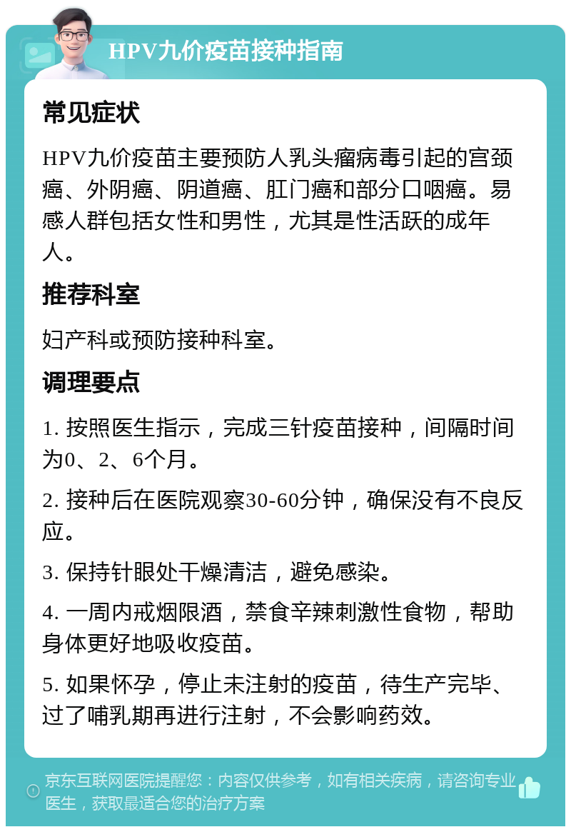 HPV九价疫苗接种指南 常见症状 HPV九价疫苗主要预防人乳头瘤病毒引起的宫颈癌、外阴癌、阴道癌、肛门癌和部分口咽癌。易感人群包括女性和男性，尤其是性活跃的成年人。 推荐科室 妇产科或预防接种科室。 调理要点 1. 按照医生指示，完成三针疫苗接种，间隔时间为0、2、6个月。 2. 接种后在医院观察30-60分钟，确保没有不良反应。 3. 保持针眼处干燥清洁，避免感染。 4. 一周内戒烟限酒，禁食辛辣刺激性食物，帮助身体更好地吸收疫苗。 5. 如果怀孕，停止未注射的疫苗，待生产完毕、过了哺乳期再进行注射，不会影响药效。