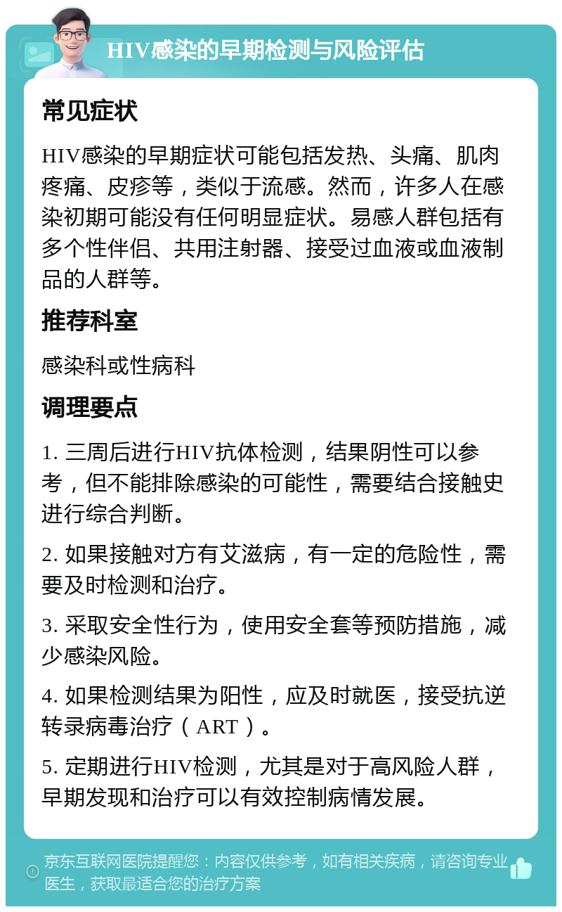 HIV感染的早期检测与风险评估 常见症状 HIV感染的早期症状可能包括发热、头痛、肌肉疼痛、皮疹等，类似于流感。然而，许多人在感染初期可能没有任何明显症状。易感人群包括有多个性伴侣、共用注射器、接受过血液或血液制品的人群等。 推荐科室 感染科或性病科 调理要点 1. 三周后进行HIV抗体检测，结果阴性可以参考，但不能排除感染的可能性，需要结合接触史进行综合判断。 2. 如果接触对方有艾滋病，有一定的危险性，需要及时检测和治疗。 3. 采取安全性行为，使用安全套等预防措施，减少感染风险。 4. 如果检测结果为阳性，应及时就医，接受抗逆转录病毒治疗（ART）。 5. 定期进行HIV检测，尤其是对于高风险人群，早期发现和治疗可以有效控制病情发展。