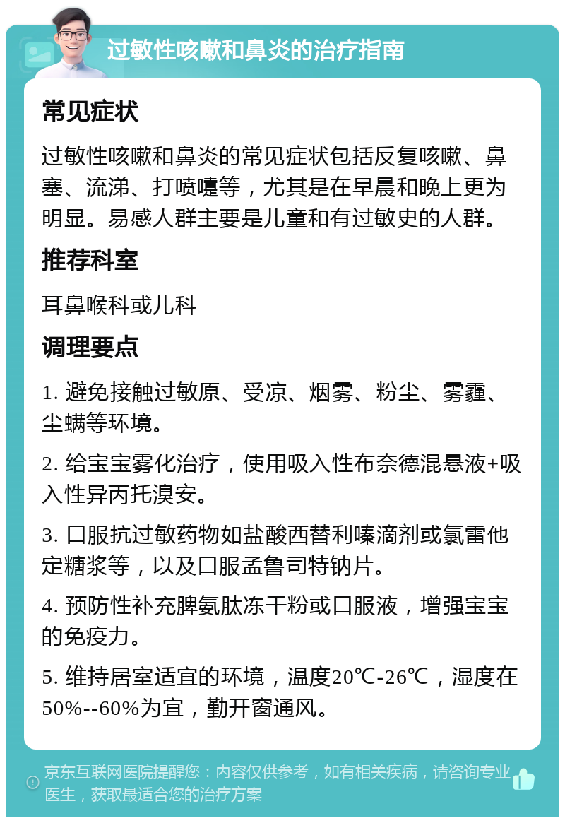 过敏性咳嗽和鼻炎的治疗指南 常见症状 过敏性咳嗽和鼻炎的常见症状包括反复咳嗽、鼻塞、流涕、打喷嚏等，尤其是在早晨和晚上更为明显。易感人群主要是儿童和有过敏史的人群。 推荐科室 耳鼻喉科或儿科 调理要点 1. 避免接触过敏原、受凉、烟雾、粉尘、雾霾、尘螨等环境。 2. 给宝宝雾化治疗，使用吸入性布奈德混悬液+吸入性异丙托溴安。 3. 口服抗过敏药物如盐酸西替利嗪滴剂或氯雷他定糖浆等，以及口服孟鲁司特钠片。 4. 预防性补充脾氨肽冻干粉或口服液，增强宝宝的免疫力。 5. 维持居室适宜的环境，温度20℃-26℃，湿度在50%--60%为宜，勤开窗通风。