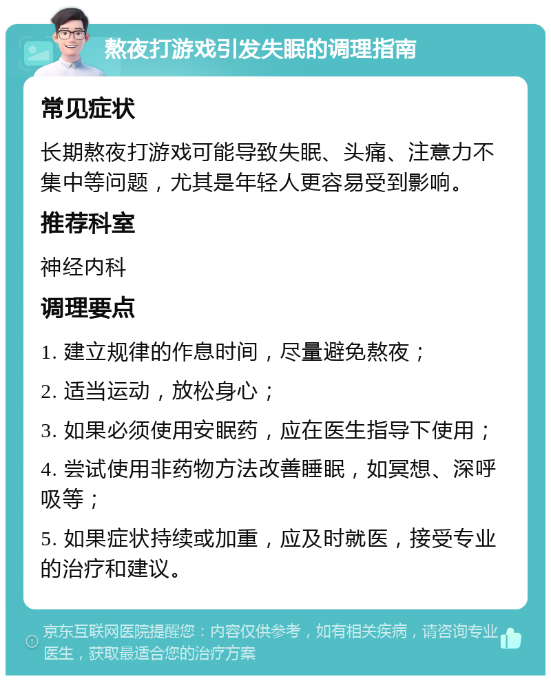 熬夜打游戏引发失眠的调理指南 常见症状 长期熬夜打游戏可能导致失眠、头痛、注意力不集中等问题，尤其是年轻人更容易受到影响。 推荐科室 神经内科 调理要点 1. 建立规律的作息时间，尽量避免熬夜； 2. 适当运动，放松身心； 3. 如果必须使用安眠药，应在医生指导下使用； 4. 尝试使用非药物方法改善睡眠，如冥想、深呼吸等； 5. 如果症状持续或加重，应及时就医，接受专业的治疗和建议。