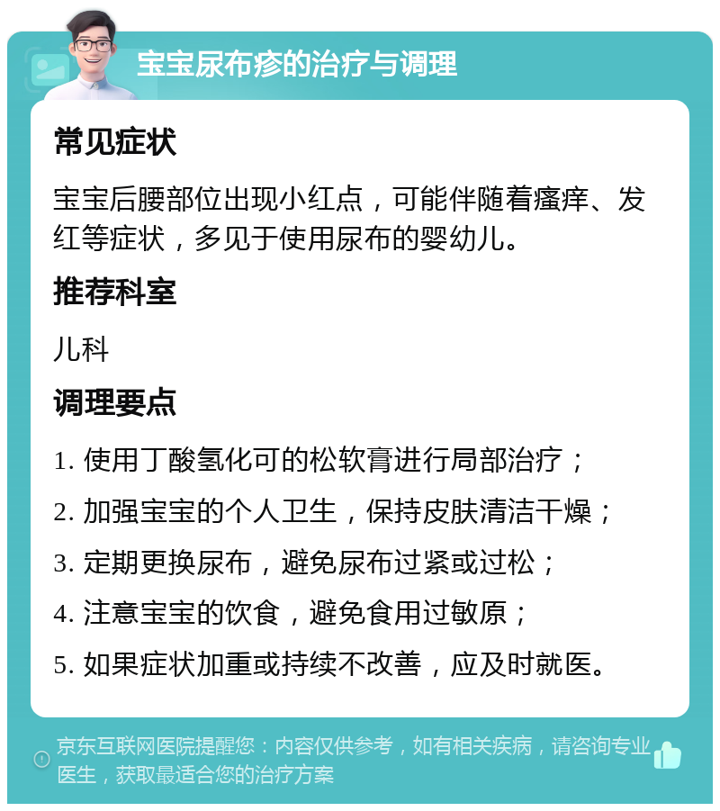 宝宝尿布疹的治疗与调理 常见症状 宝宝后腰部位出现小红点，可能伴随着瘙痒、发红等症状，多见于使用尿布的婴幼儿。 推荐科室 儿科 调理要点 1. 使用丁酸氢化可的松软膏进行局部治疗； 2. 加强宝宝的个人卫生，保持皮肤清洁干燥； 3. 定期更换尿布，避免尿布过紧或过松； 4. 注意宝宝的饮食，避免食用过敏原； 5. 如果症状加重或持续不改善，应及时就医。