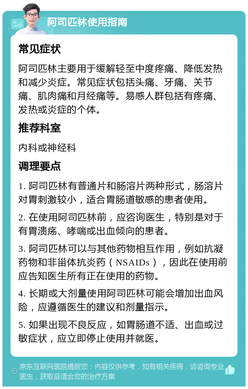 阿司匹林使用指南 常见症状 阿司匹林主要用于缓解轻至中度疼痛、降低发热和减少炎症。常见症状包括头痛、牙痛、关节痛、肌肉痛和月经痛等。易感人群包括有疼痛、发热或炎症的个体。 推荐科室 内科或神经科 调理要点 1. 阿司匹林有普通片和肠溶片两种形式，肠溶片对胃刺激较小，适合胃肠道敏感的患者使用。 2. 在使用阿司匹林前，应咨询医生，特别是对于有胃溃疡、哮喘或出血倾向的患者。 3. 阿司匹林可以与其他药物相互作用，例如抗凝药物和非甾体抗炎药（NSAIDs），因此在使用前应告知医生所有正在使用的药物。 4. 长期或大剂量使用阿司匹林可能会增加出血风险，应遵循医生的建议和剂量指示。 5. 如果出现不良反应，如胃肠道不适、出血或过敏症状，应立即停止使用并就医。