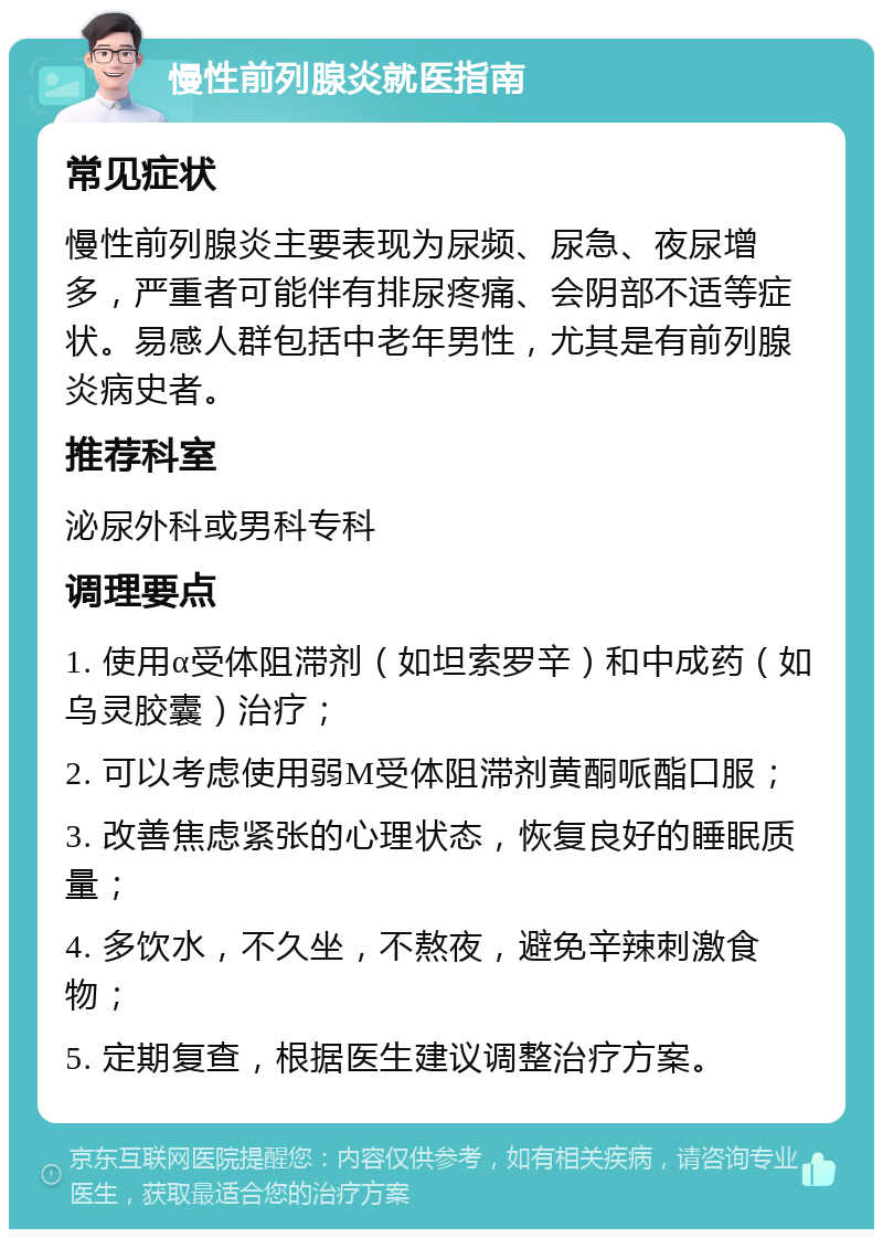 慢性前列腺炎就医指南 常见症状 慢性前列腺炎主要表现为尿频、尿急、夜尿增多，严重者可能伴有排尿疼痛、会阴部不适等症状。易感人群包括中老年男性，尤其是有前列腺炎病史者。 推荐科室 泌尿外科或男科专科 调理要点 1. 使用α受体阻滞剂（如坦索罗辛）和中成药（如乌灵胶囊）治疗； 2. 可以考虑使用弱M受体阻滞剂黄酮哌酯口服； 3. 改善焦虑紧张的心理状态，恢复良好的睡眠质量； 4. 多饮水，不久坐，不熬夜，避免辛辣刺激食物； 5. 定期复查，根据医生建议调整治疗方案。