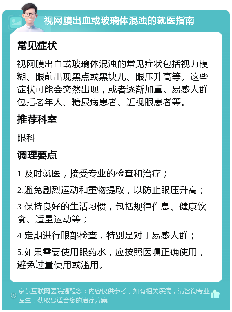 视网膜出血或玻璃体混浊的就医指南 常见症状 视网膜出血或玻璃体混浊的常见症状包括视力模糊、眼前出现黑点或黑块儿、眼压升高等。这些症状可能会突然出现，或者逐渐加重。易感人群包括老年人、糖尿病患者、近视眼患者等。 推荐科室 眼科 调理要点 1.及时就医，接受专业的检查和治疗； 2.避免剧烈运动和重物提取，以防止眼压升高； 3.保持良好的生活习惯，包括规律作息、健康饮食、适量运动等； 4.定期进行眼部检查，特别是对于易感人群； 5.如果需要使用眼药水，应按照医嘱正确使用，避免过量使用或滥用。