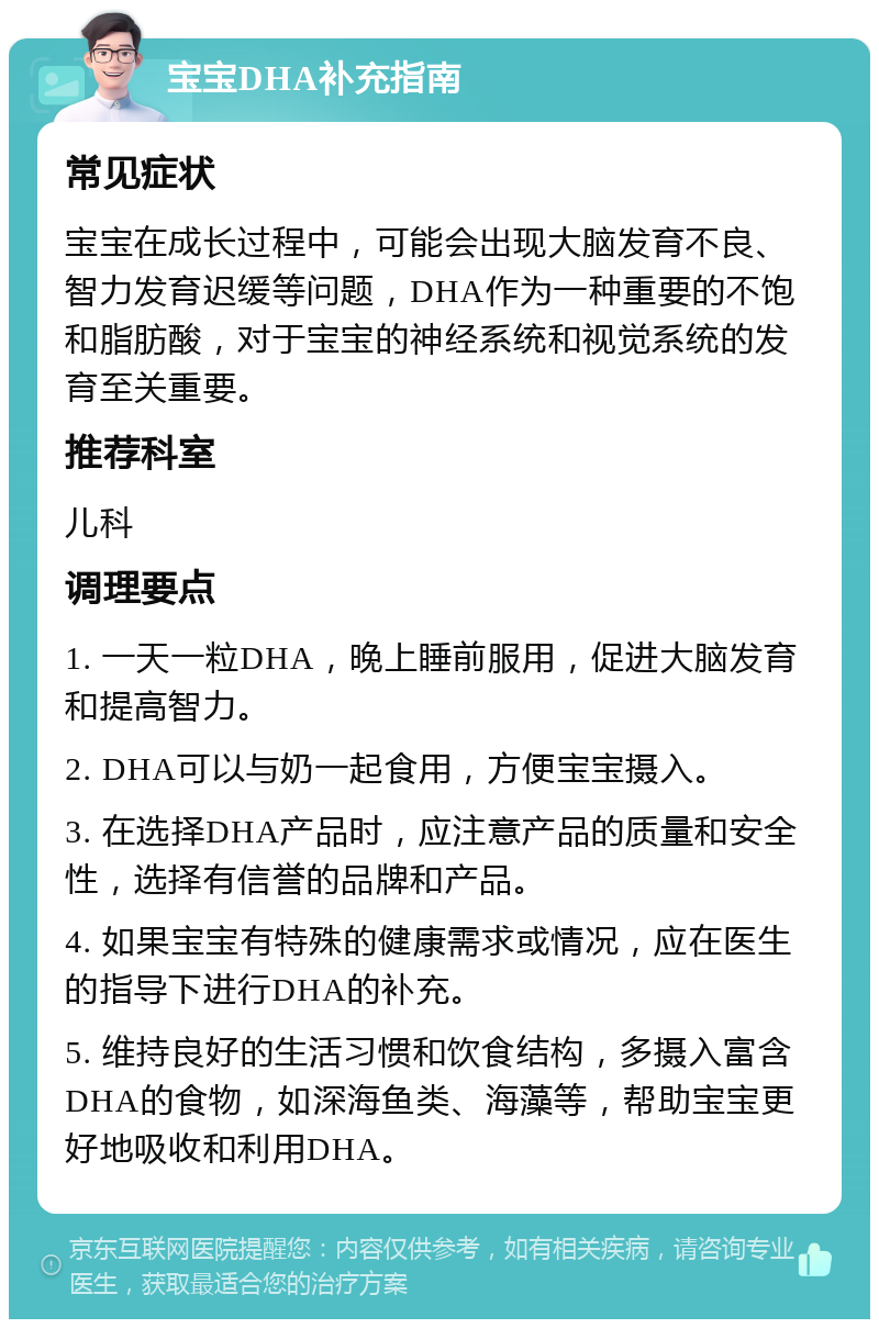 宝宝DHA补充指南 常见症状 宝宝在成长过程中，可能会出现大脑发育不良、智力发育迟缓等问题，DHA作为一种重要的不饱和脂肪酸，对于宝宝的神经系统和视觉系统的发育至关重要。 推荐科室 儿科 调理要点 1. 一天一粒DHA，晚上睡前服用，促进大脑发育和提高智力。 2. DHA可以与奶一起食用，方便宝宝摄入。 3. 在选择DHA产品时，应注意产品的质量和安全性，选择有信誉的品牌和产品。 4. 如果宝宝有特殊的健康需求或情况，应在医生的指导下进行DHA的补充。 5. 维持良好的生活习惯和饮食结构，多摄入富含DHA的食物，如深海鱼类、海藻等，帮助宝宝更好地吸收和利用DHA。