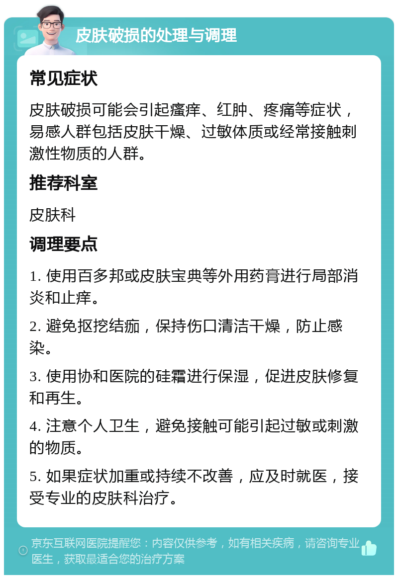 皮肤破损的处理与调理 常见症状 皮肤破损可能会引起瘙痒、红肿、疼痛等症状，易感人群包括皮肤干燥、过敏体质或经常接触刺激性物质的人群。 推荐科室 皮肤科 调理要点 1. 使用百多邦或皮肤宝典等外用药膏进行局部消炎和止痒。 2. 避免抠挖结痂，保持伤口清洁干燥，防止感染。 3. 使用协和医院的硅霜进行保湿，促进皮肤修复和再生。 4. 注意个人卫生，避免接触可能引起过敏或刺激的物质。 5. 如果症状加重或持续不改善，应及时就医，接受专业的皮肤科治疗。