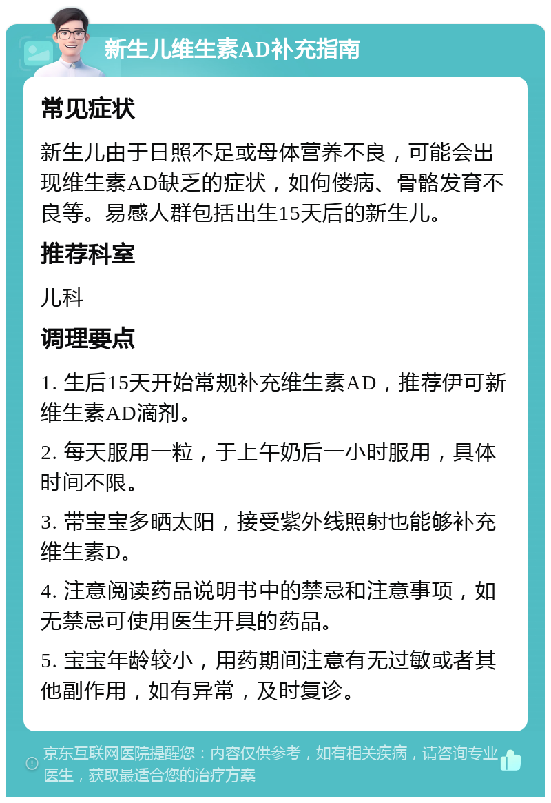 新生儿维生素AD补充指南 常见症状 新生儿由于日照不足或母体营养不良，可能会出现维生素AD缺乏的症状，如佝偻病、骨骼发育不良等。易感人群包括出生15天后的新生儿。 推荐科室 儿科 调理要点 1. 生后15天开始常规补充维生素AD，推荐伊可新维生素AD滴剂。 2. 每天服用一粒，于上午奶后一小时服用，具体时间不限。 3. 带宝宝多晒太阳，接受紫外线照射也能够补充维生素D。 4. 注意阅读药品说明书中的禁忌和注意事项，如无禁忌可使用医生开具的药品。 5. 宝宝年龄较小，用药期间注意有无过敏或者其他副作用，如有异常，及时复诊。