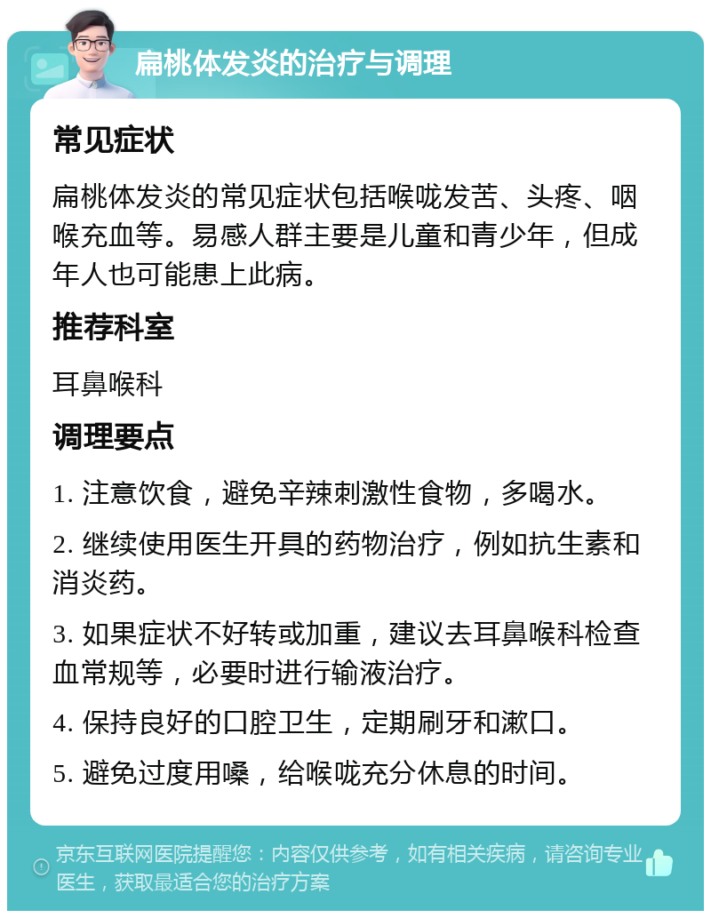 扁桃体发炎的治疗与调理 常见症状 扁桃体发炎的常见症状包括喉咙发苦、头疼、咽喉充血等。易感人群主要是儿童和青少年，但成年人也可能患上此病。 推荐科室 耳鼻喉科 调理要点 1. 注意饮食，避免辛辣刺激性食物，多喝水。 2. 继续使用医生开具的药物治疗，例如抗生素和消炎药。 3. 如果症状不好转或加重，建议去耳鼻喉科检查血常规等，必要时进行输液治疗。 4. 保持良好的口腔卫生，定期刷牙和漱口。 5. 避免过度用嗓，给喉咙充分休息的时间。