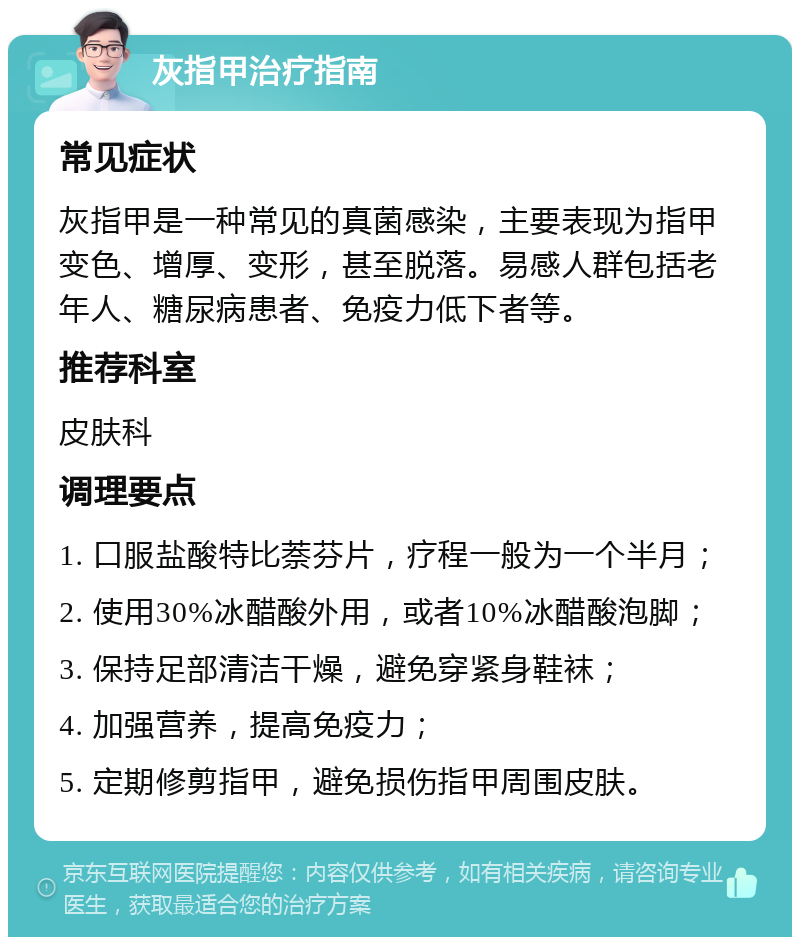 灰指甲治疗指南 常见症状 灰指甲是一种常见的真菌感染，主要表现为指甲变色、增厚、变形，甚至脱落。易感人群包括老年人、糖尿病患者、免疫力低下者等。 推荐科室 皮肤科 调理要点 1. 口服盐酸特比萘芬片，疗程一般为一个半月； 2. 使用30%冰醋酸外用，或者10%冰醋酸泡脚； 3. 保持足部清洁干燥，避免穿紧身鞋袜； 4. 加强营养，提高免疫力； 5. 定期修剪指甲，避免损伤指甲周围皮肤。