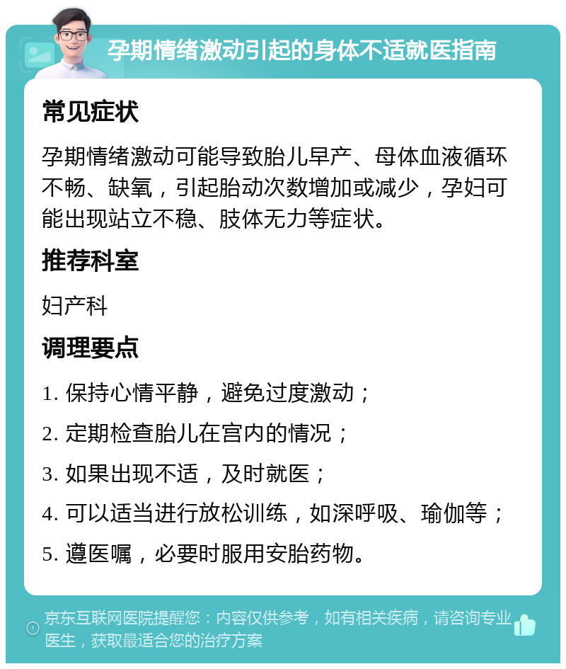 孕期情绪激动引起的身体不适就医指南 常见症状 孕期情绪激动可能导致胎儿早产、母体血液循环不畅、缺氧，引起胎动次数增加或减少，孕妇可能出现站立不稳、肢体无力等症状。 推荐科室 妇产科 调理要点 1. 保持心情平静，避免过度激动； 2. 定期检查胎儿在宫内的情况； 3. 如果出现不适，及时就医； 4. 可以适当进行放松训练，如深呼吸、瑜伽等； 5. 遵医嘱，必要时服用安胎药物。