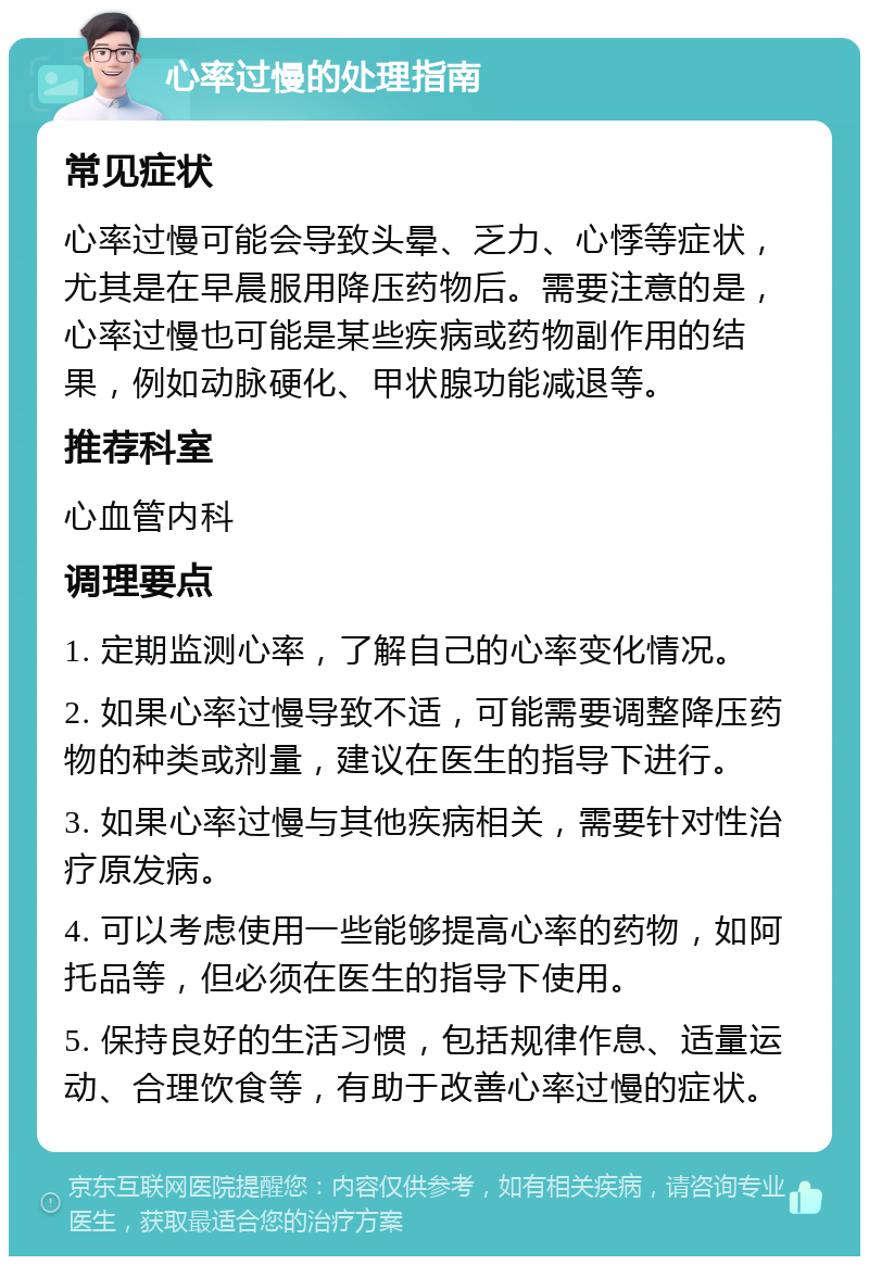 心率过慢的处理指南 常见症状 心率过慢可能会导致头晕、乏力、心悸等症状，尤其是在早晨服用降压药物后。需要注意的是，心率过慢也可能是某些疾病或药物副作用的结果，例如动脉硬化、甲状腺功能减退等。 推荐科室 心血管内科 调理要点 1. 定期监测心率，了解自己的心率变化情况。 2. 如果心率过慢导致不适，可能需要调整降压药物的种类或剂量，建议在医生的指导下进行。 3. 如果心率过慢与其他疾病相关，需要针对性治疗原发病。 4. 可以考虑使用一些能够提高心率的药物，如阿托品等，但必须在医生的指导下使用。 5. 保持良好的生活习惯，包括规律作息、适量运动、合理饮食等，有助于改善心率过慢的症状。