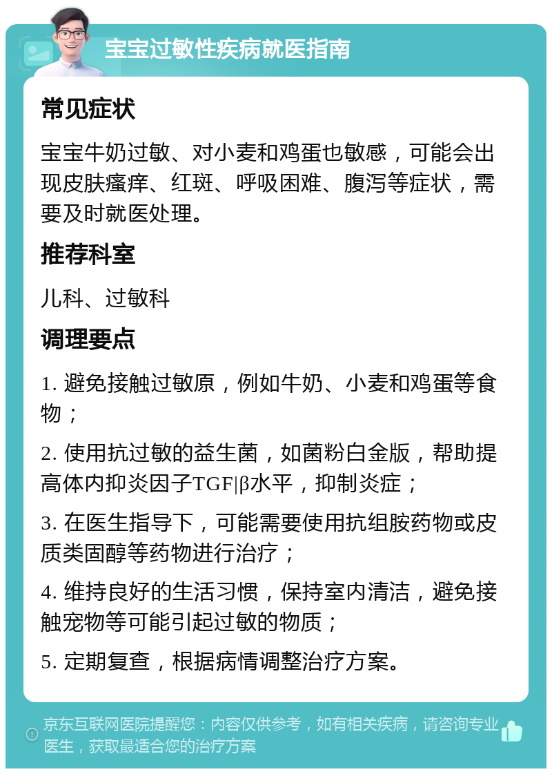 宝宝过敏性疾病就医指南 常见症状 宝宝牛奶过敏、对小麦和鸡蛋也敏感，可能会出现皮肤瘙痒、红斑、呼吸困难、腹泻等症状，需要及时就医处理。 推荐科室 儿科、过敏科 调理要点 1. 避免接触过敏原，例如牛奶、小麦和鸡蛋等食物； 2. 使用抗过敏的益生菌，如菌粉白金版，帮助提高体内抑炎因子TGF|β水平，抑制炎症； 3. 在医生指导下，可能需要使用抗组胺药物或皮质类固醇等药物进行治疗； 4. 维持良好的生活习惯，保持室内清洁，避免接触宠物等可能引起过敏的物质； 5. 定期复查，根据病情调整治疗方案。