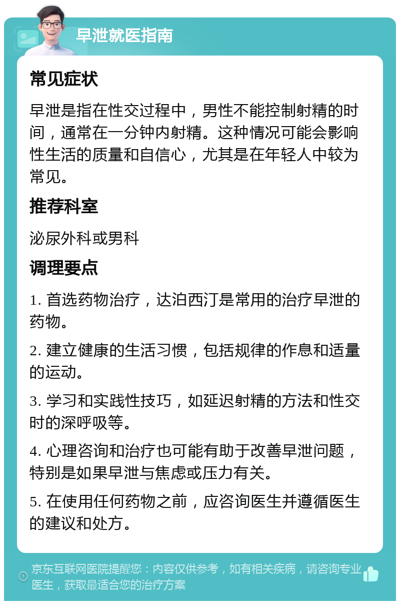 早泄就医指南 常见症状 早泄是指在性交过程中，男性不能控制射精的时间，通常在一分钟内射精。这种情况可能会影响性生活的质量和自信心，尤其是在年轻人中较为常见。 推荐科室 泌尿外科或男科 调理要点 1. 首选药物治疗，达泊西汀是常用的治疗早泄的药物。 2. 建立健康的生活习惯，包括规律的作息和适量的运动。 3. 学习和实践性技巧，如延迟射精的方法和性交时的深呼吸等。 4. 心理咨询和治疗也可能有助于改善早泄问题，特别是如果早泄与焦虑或压力有关。 5. 在使用任何药物之前，应咨询医生并遵循医生的建议和处方。