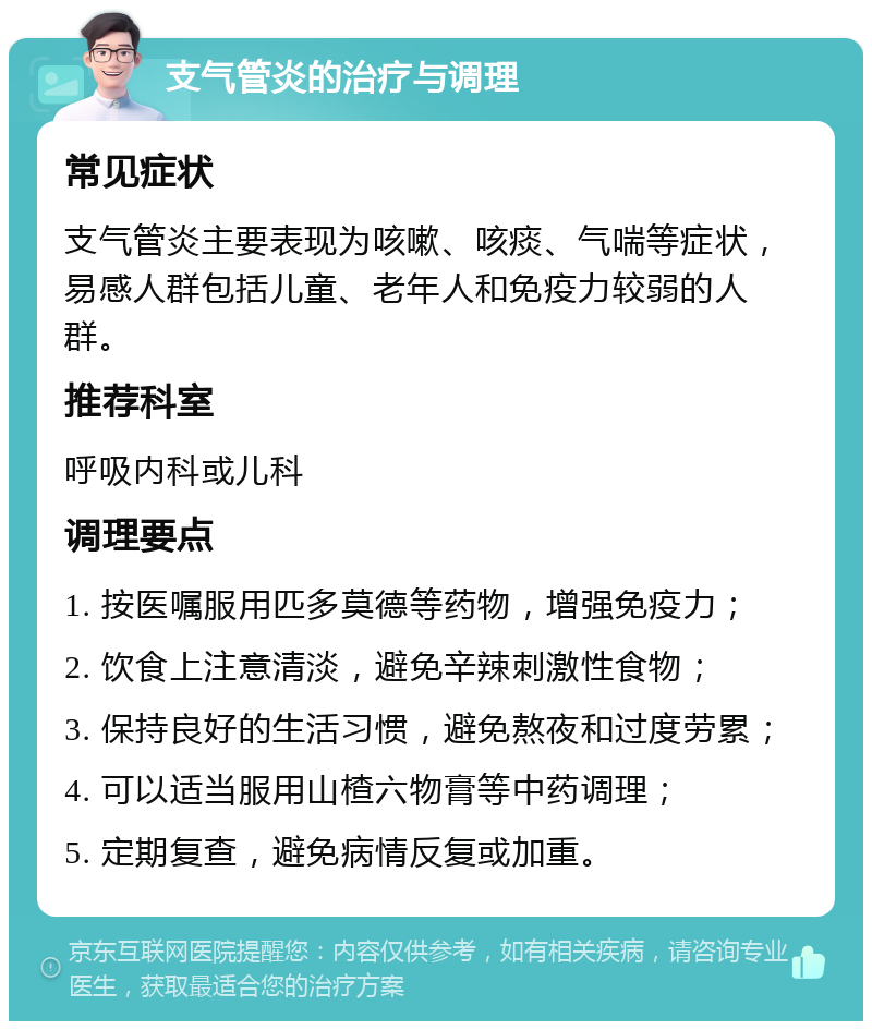 支气管炎的治疗与调理 常见症状 支气管炎主要表现为咳嗽、咳痰、气喘等症状，易感人群包括儿童、老年人和免疫力较弱的人群。 推荐科室 呼吸内科或儿科 调理要点 1. 按医嘱服用匹多莫德等药物，增强免疫力； 2. 饮食上注意清淡，避免辛辣刺激性食物； 3. 保持良好的生活习惯，避免熬夜和过度劳累； 4. 可以适当服用山楂六物膏等中药调理； 5. 定期复查，避免病情反复或加重。