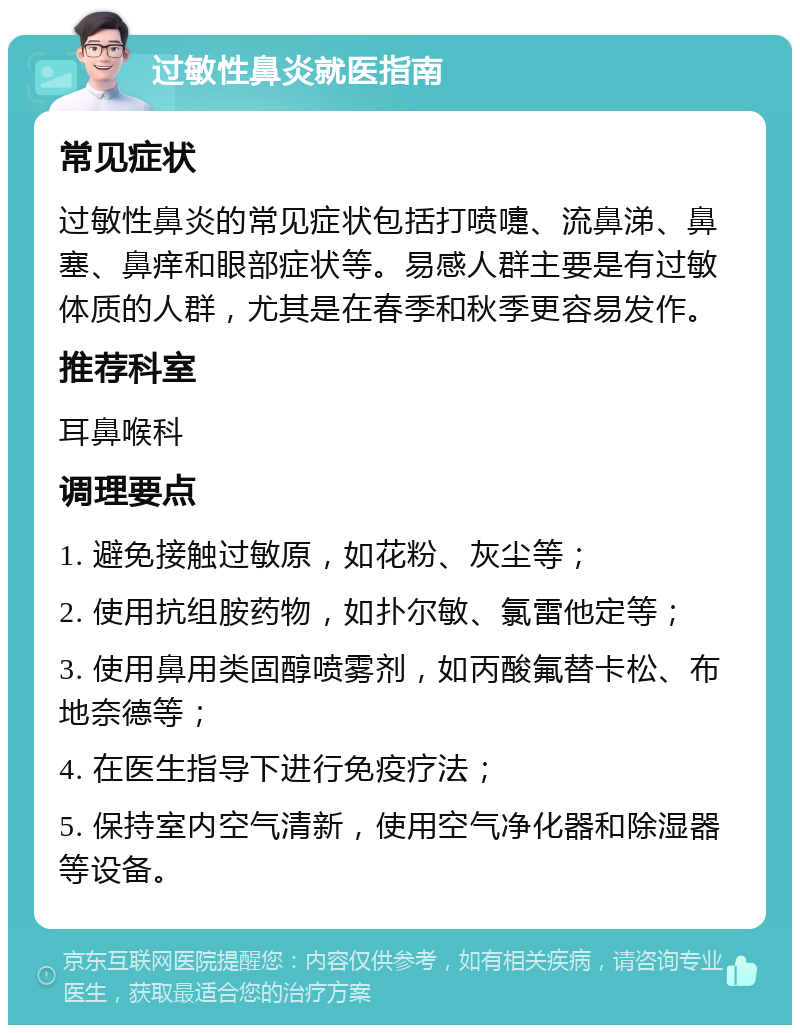 过敏性鼻炎就医指南 常见症状 过敏性鼻炎的常见症状包括打喷嚏、流鼻涕、鼻塞、鼻痒和眼部症状等。易感人群主要是有过敏体质的人群，尤其是在春季和秋季更容易发作。 推荐科室 耳鼻喉科 调理要点 1. 避免接触过敏原，如花粉、灰尘等； 2. 使用抗组胺药物，如扑尔敏、氯雷他定等； 3. 使用鼻用类固醇喷雾剂，如丙酸氟替卡松、布地奈德等； 4. 在医生指导下进行免疫疗法； 5. 保持室内空气清新，使用空气净化器和除湿器等设备。