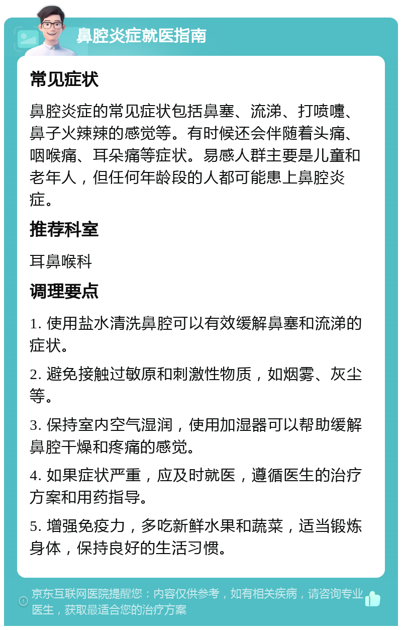 鼻腔炎症就医指南 常见症状 鼻腔炎症的常见症状包括鼻塞、流涕、打喷嚏、鼻子火辣辣的感觉等。有时候还会伴随着头痛、咽喉痛、耳朵痛等症状。易感人群主要是儿童和老年人，但任何年龄段的人都可能患上鼻腔炎症。 推荐科室 耳鼻喉科 调理要点 1. 使用盐水清洗鼻腔可以有效缓解鼻塞和流涕的症状。 2. 避免接触过敏原和刺激性物质，如烟雾、灰尘等。 3. 保持室内空气湿润，使用加湿器可以帮助缓解鼻腔干燥和疼痛的感觉。 4. 如果症状严重，应及时就医，遵循医生的治疗方案和用药指导。 5. 增强免疫力，多吃新鲜水果和蔬菜，适当锻炼身体，保持良好的生活习惯。