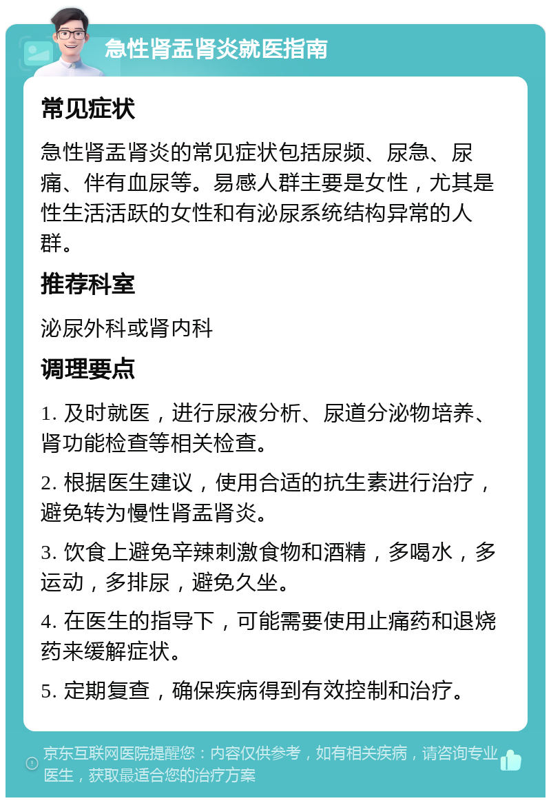 急性肾盂肾炎就医指南 常见症状 急性肾盂肾炎的常见症状包括尿频、尿急、尿痛、伴有血尿等。易感人群主要是女性，尤其是性生活活跃的女性和有泌尿系统结构异常的人群。 推荐科室 泌尿外科或肾内科 调理要点 1. 及时就医，进行尿液分析、尿道分泌物培养、肾功能检查等相关检查。 2. 根据医生建议，使用合适的抗生素进行治疗，避免转为慢性肾盂肾炎。 3. 饮食上避免辛辣刺激食物和酒精，多喝水，多运动，多排尿，避免久坐。 4. 在医生的指导下，可能需要使用止痛药和退烧药来缓解症状。 5. 定期复查，确保疾病得到有效控制和治疗。