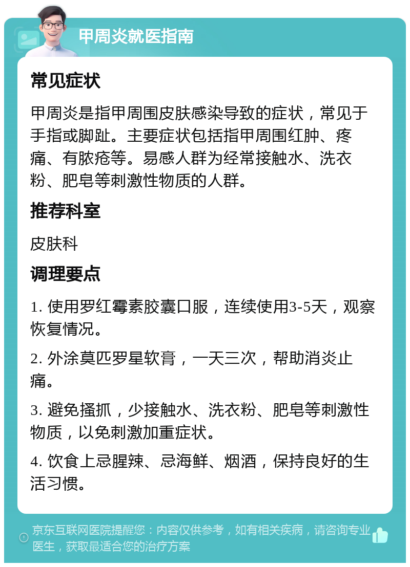 甲周炎就医指南 常见症状 甲周炎是指甲周围皮肤感染导致的症状，常见于手指或脚趾。主要症状包括指甲周围红肿、疼痛、有脓疮等。易感人群为经常接触水、洗衣粉、肥皂等刺激性物质的人群。 推荐科室 皮肤科 调理要点 1. 使用罗红霉素胶囊口服，连续使用3-5天，观察恢复情况。 2. 外涂莫匹罗星软膏，一天三次，帮助消炎止痛。 3. 避免搔抓，少接触水、洗衣粉、肥皂等刺激性物质，以免刺激加重症状。 4. 饮食上忌腥辣、忌海鲜、烟酒，保持良好的生活习惯。