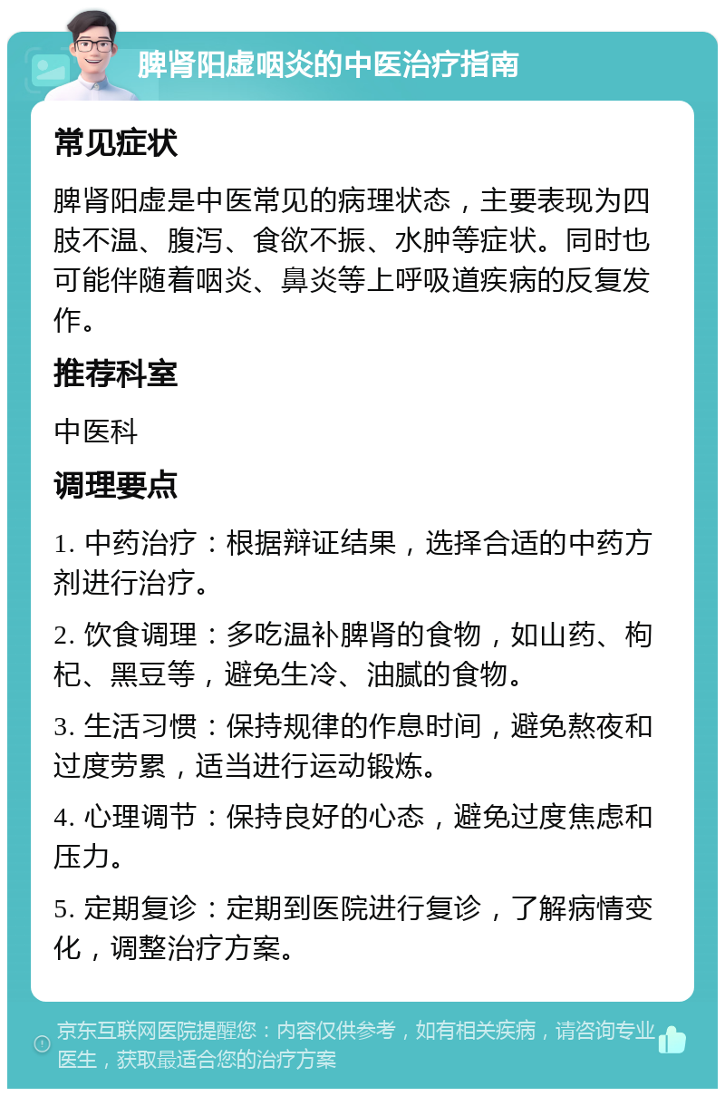 脾肾阳虚咽炎的中医治疗指南 常见症状 脾肾阳虚是中医常见的病理状态，主要表现为四肢不温、腹泻、食欲不振、水肿等症状。同时也可能伴随着咽炎、鼻炎等上呼吸道疾病的反复发作。 推荐科室 中医科 调理要点 1. 中药治疗：根据辩证结果，选择合适的中药方剂进行治疗。 2. 饮食调理：多吃温补脾肾的食物，如山药、枸杞、黑豆等，避免生冷、油腻的食物。 3. 生活习惯：保持规律的作息时间，避免熬夜和过度劳累，适当进行运动锻炼。 4. 心理调节：保持良好的心态，避免过度焦虑和压力。 5. 定期复诊：定期到医院进行复诊，了解病情变化，调整治疗方案。