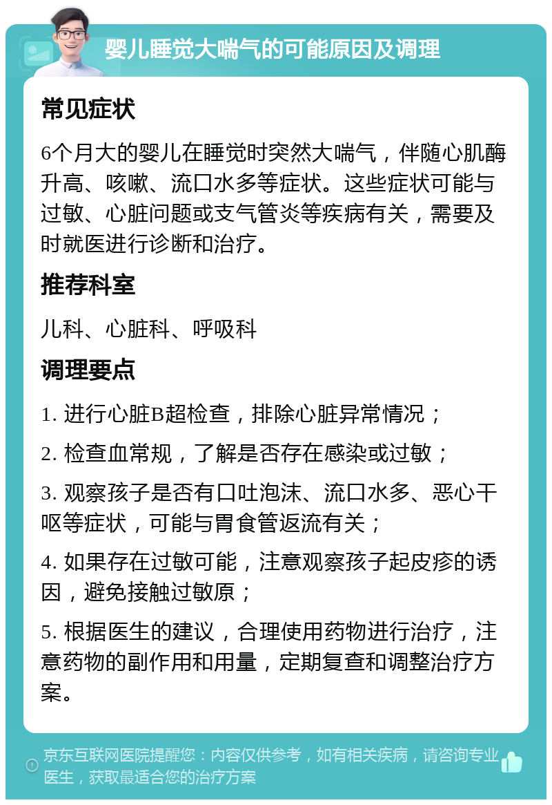 婴儿睡觉大喘气的可能原因及调理 常见症状 6个月大的婴儿在睡觉时突然大喘气，伴随心肌酶升高、咳嗽、流口水多等症状。这些症状可能与过敏、心脏问题或支气管炎等疾病有关，需要及时就医进行诊断和治疗。 推荐科室 儿科、心脏科、呼吸科 调理要点 1. 进行心脏B超检查，排除心脏异常情况； 2. 检查血常规，了解是否存在感染或过敏； 3. 观察孩子是否有口吐泡沫、流口水多、恶心干呕等症状，可能与胃食管返流有关； 4. 如果存在过敏可能，注意观察孩子起皮疹的诱因，避免接触过敏原； 5. 根据医生的建议，合理使用药物进行治疗，注意药物的副作用和用量，定期复查和调整治疗方案。