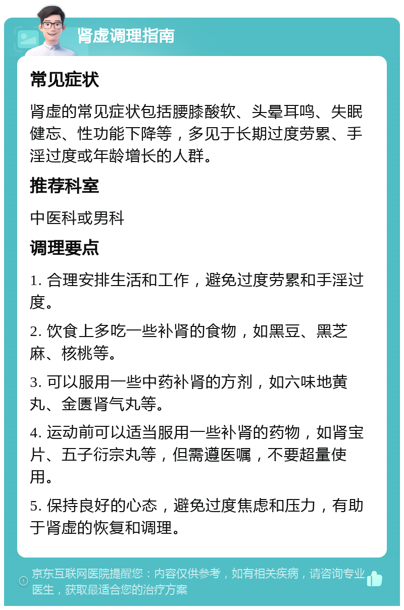 肾虚调理指南 常见症状 肾虚的常见症状包括腰膝酸软、头晕耳鸣、失眠健忘、性功能下降等，多见于长期过度劳累、手淫过度或年龄增长的人群。 推荐科室 中医科或男科 调理要点 1. 合理安排生活和工作，避免过度劳累和手淫过度。 2. 饮食上多吃一些补肾的食物，如黑豆、黑芝麻、核桃等。 3. 可以服用一些中药补肾的方剂，如六味地黄丸、金匮肾气丸等。 4. 运动前可以适当服用一些补肾的药物，如肾宝片、五子衍宗丸等，但需遵医嘱，不要超量使用。 5. 保持良好的心态，避免过度焦虑和压力，有助于肾虚的恢复和调理。