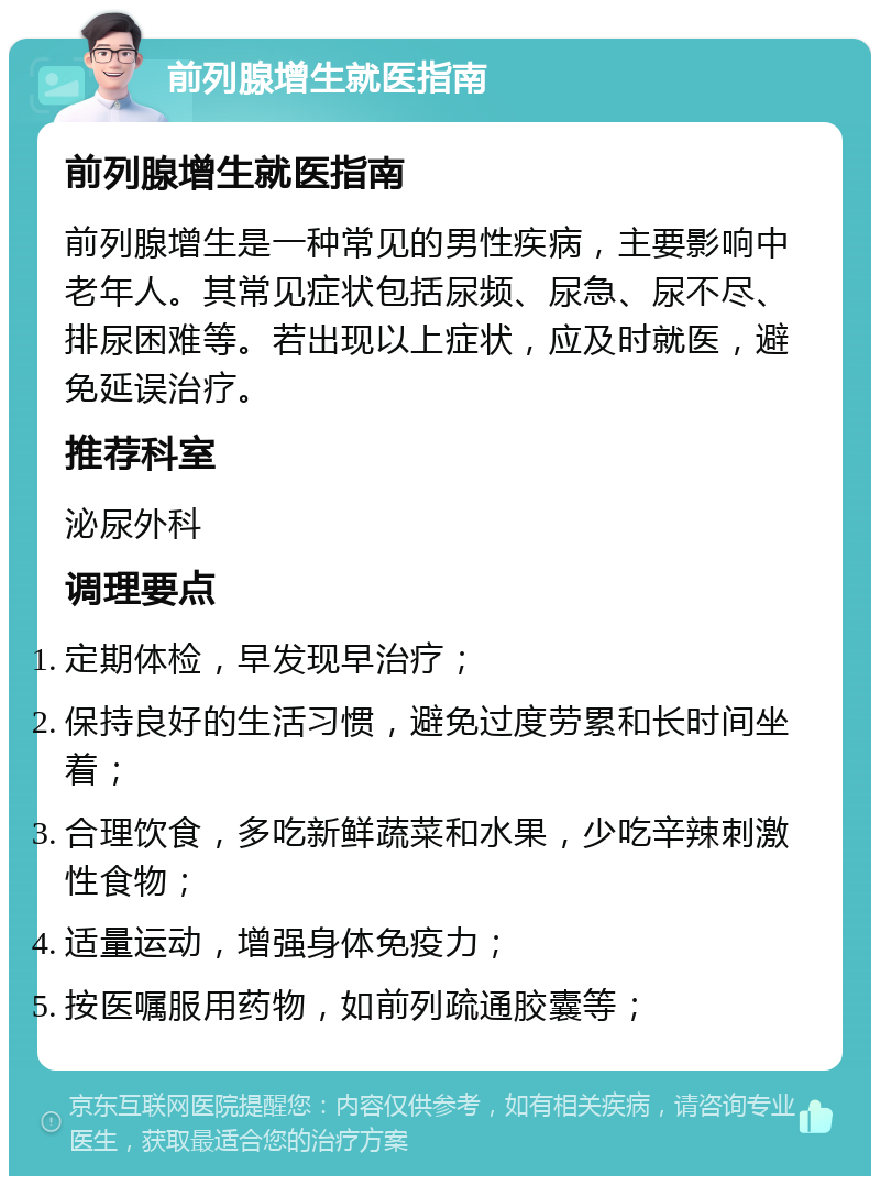 前列腺增生就医指南 前列腺增生就医指南 前列腺增生是一种常见的男性疾病，主要影响中老年人。其常见症状包括尿频、尿急、尿不尽、排尿困难等。若出现以上症状，应及时就医，避免延误治疗。 推荐科室 泌尿外科 调理要点 定期体检，早发现早治疗； 保持良好的生活习惯，避免过度劳累和长时间坐着； 合理饮食，多吃新鲜蔬菜和水果，少吃辛辣刺激性食物； 适量运动，增强身体免疫力； 按医嘱服用药物，如前列疏通胶囊等；