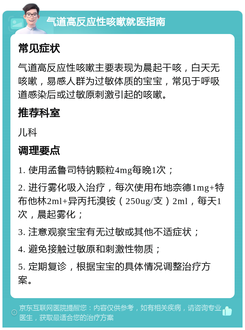 气道高反应性咳嗽就医指南 常见症状 气道高反应性咳嗽主要表现为晨起干咳，白天无咳嗽，易感人群为过敏体质的宝宝，常见于呼吸道感染后或过敏原刺激引起的咳嗽。 推荐科室 儿科 调理要点 1. 使用孟鲁司特钠颗粒4mg每晚1次； 2. 进行雾化吸入治疗，每次使用布地奈德1mg+特布他林2ml+异丙托溴铵（250ug/支）2ml，每天1次，晨起雾化； 3. 注意观察宝宝有无过敏或其他不适症状； 4. 避免接触过敏原和刺激性物质； 5. 定期复诊，根据宝宝的具体情况调整治疗方案。