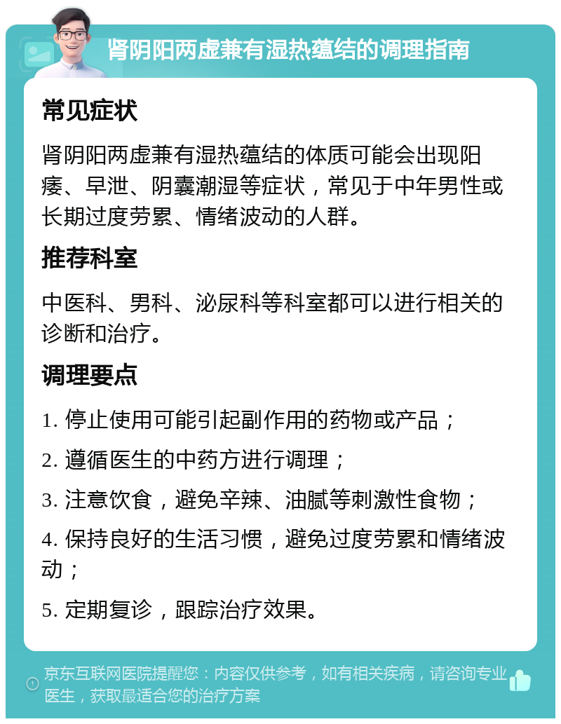 肾阴阳两虚兼有湿热蕴结的调理指南 常见症状 肾阴阳两虚兼有湿热蕴结的体质可能会出现阳痿、早泄、阴囊潮湿等症状，常见于中年男性或长期过度劳累、情绪波动的人群。 推荐科室 中医科、男科、泌尿科等科室都可以进行相关的诊断和治疗。 调理要点 1. 停止使用可能引起副作用的药物或产品； 2. 遵循医生的中药方进行调理； 3. 注意饮食，避免辛辣、油腻等刺激性食物； 4. 保持良好的生活习惯，避免过度劳累和情绪波动； 5. 定期复诊，跟踪治疗效果。