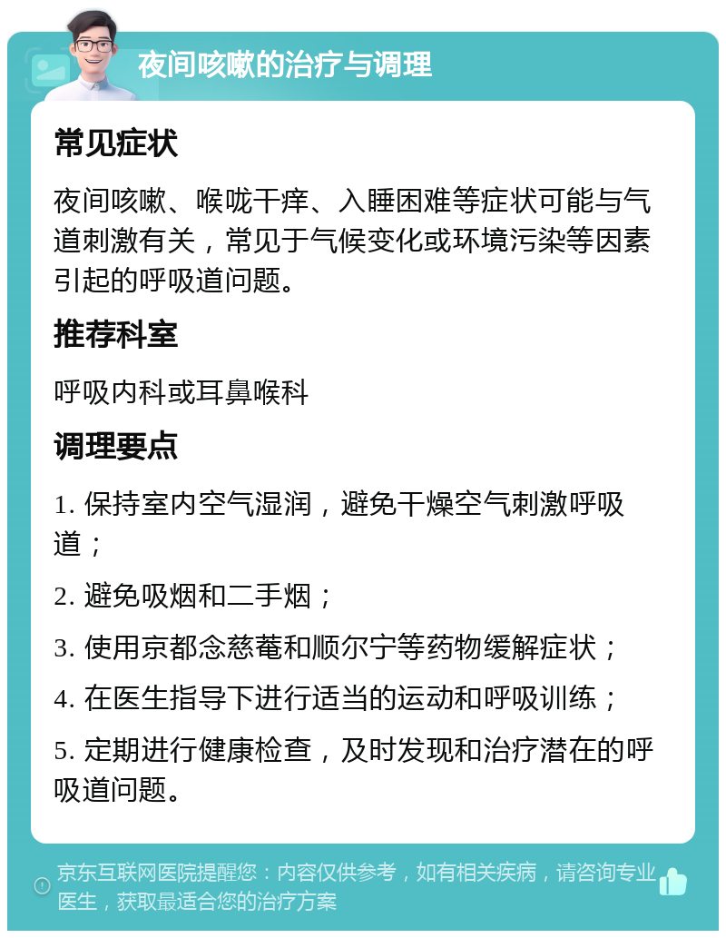 夜间咳嗽的治疗与调理 常见症状 夜间咳嗽、喉咙干痒、入睡困难等症状可能与气道刺激有关，常见于气候变化或环境污染等因素引起的呼吸道问题。 推荐科室 呼吸内科或耳鼻喉科 调理要点 1. 保持室内空气湿润，避免干燥空气刺激呼吸道； 2. 避免吸烟和二手烟； 3. 使用京都念慈菴和顺尔宁等药物缓解症状； 4. 在医生指导下进行适当的运动和呼吸训练； 5. 定期进行健康检查，及时发现和治疗潜在的呼吸道问题。