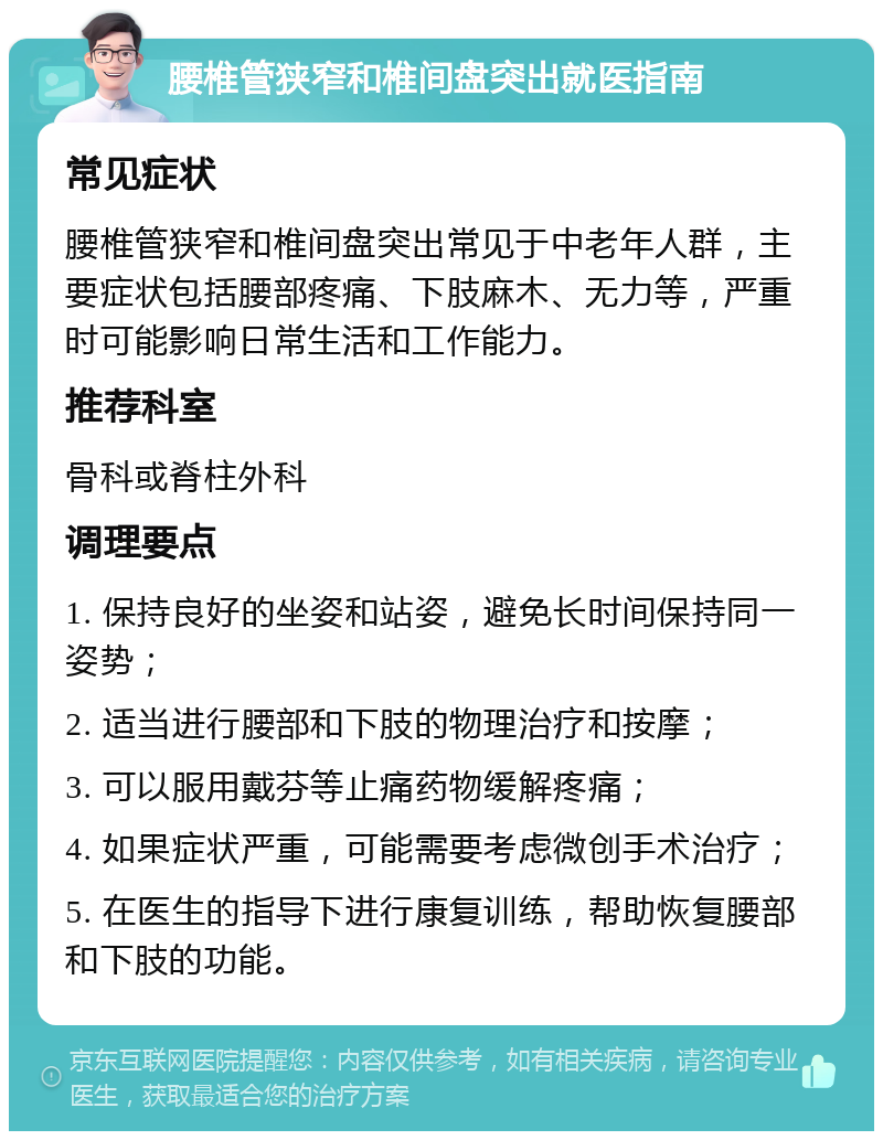 腰椎管狭窄和椎间盘突出就医指南 常见症状 腰椎管狭窄和椎间盘突出常见于中老年人群，主要症状包括腰部疼痛、下肢麻木、无力等，严重时可能影响日常生活和工作能力。 推荐科室 骨科或脊柱外科 调理要点 1. 保持良好的坐姿和站姿，避免长时间保持同一姿势； 2. 适当进行腰部和下肢的物理治疗和按摩； 3. 可以服用戴芬等止痛药物缓解疼痛； 4. 如果症状严重，可能需要考虑微创手术治疗； 5. 在医生的指导下进行康复训练，帮助恢复腰部和下肢的功能。