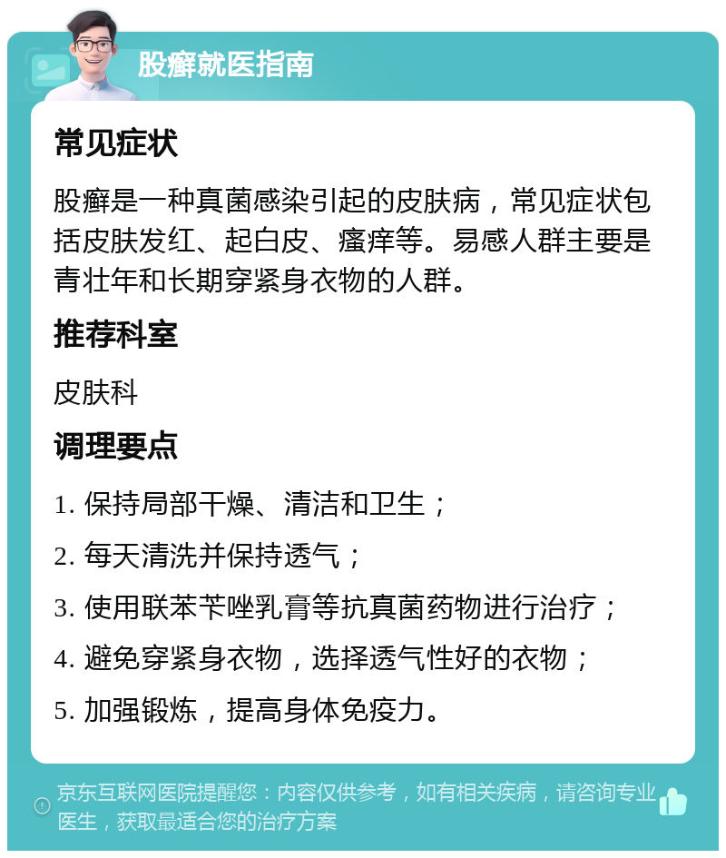 股癣就医指南 常见症状 股癣是一种真菌感染引起的皮肤病，常见症状包括皮肤发红、起白皮、瘙痒等。易感人群主要是青壮年和长期穿紧身衣物的人群。 推荐科室 皮肤科 调理要点 1. 保持局部干燥、清洁和卫生； 2. 每天清洗并保持透气； 3. 使用联苯苄唑乳膏等抗真菌药物进行治疗； 4. 避免穿紧身衣物，选择透气性好的衣物； 5. 加强锻炼，提高身体免疫力。