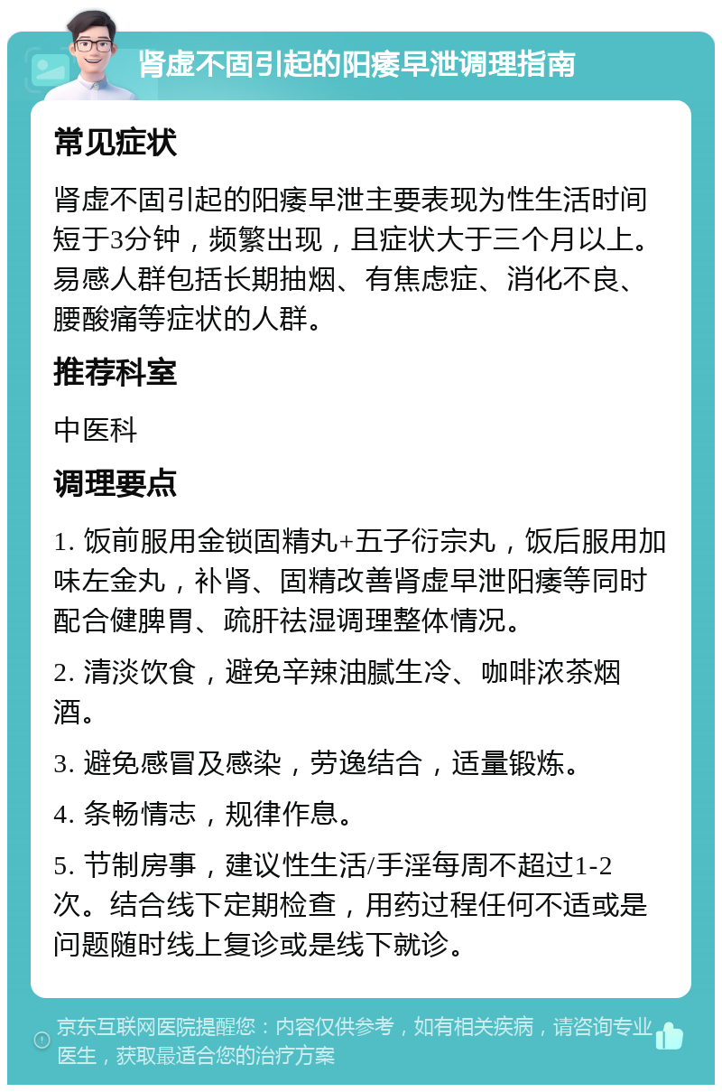 肾虚不固引起的阳痿早泄调理指南 常见症状 肾虚不固引起的阳痿早泄主要表现为性生活时间短于3分钟，频繁出现，且症状大于三个月以上。易感人群包括长期抽烟、有焦虑症、消化不良、腰酸痛等症状的人群。 推荐科室 中医科 调理要点 1. 饭前服用金锁固精丸+五子衍宗丸，饭后服用加味左金丸，补肾、固精改善肾虚早泄阳痿等同时配合健脾胃、疏肝祛湿调理整体情况。 2. 清淡饮食，避免辛辣油腻生冷、咖啡浓茶烟酒。 3. 避免感冒及感染，劳逸结合，适量锻炼。 4. 条畅情志，规律作息。 5. 节制房事，建议性生活/手淫每周不超过1-2次。结合线下定期检查，用药过程任何不适或是问题随时线上复诊或是线下就诊。