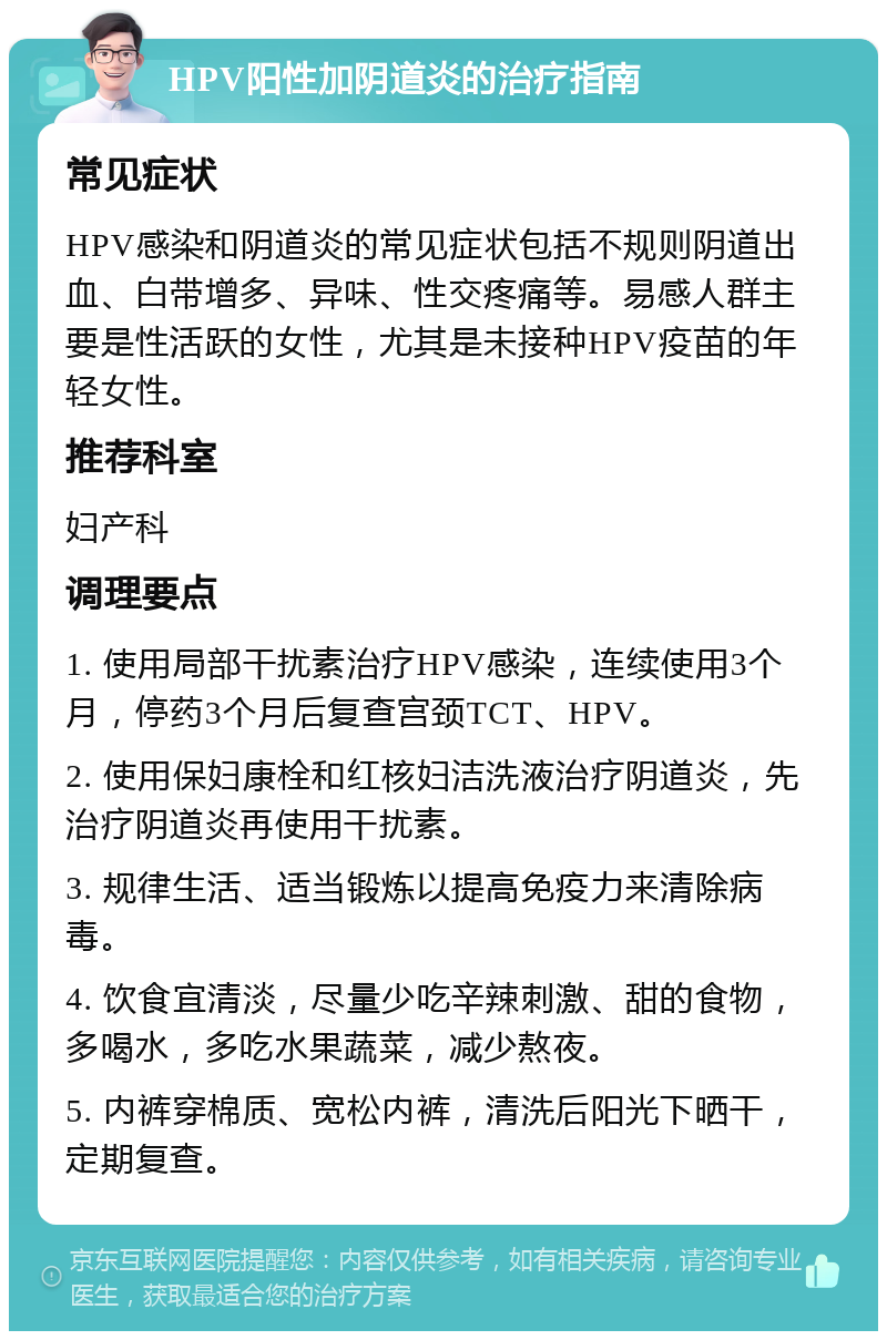 HPV阳性加阴道炎的治疗指南 常见症状 HPV感染和阴道炎的常见症状包括不规则阴道出血、白带增多、异味、性交疼痛等。易感人群主要是性活跃的女性，尤其是未接种HPV疫苗的年轻女性。 推荐科室 妇产科 调理要点 1. 使用局部干扰素治疗HPV感染，连续使用3个月，停药3个月后复查宫颈TCT、HPV。 2. 使用保妇康栓和红核妇洁洗液治疗阴道炎，先治疗阴道炎再使用干扰素。 3. 规律生活、适当锻炼以提高免疫力来清除病毒。 4. 饮食宜清淡，尽量少吃辛辣刺激、甜的食物，多喝水，多吃水果蔬菜，减少熬夜。 5. 内裤穿棉质、宽松内裤，清洗后阳光下晒干，定期复查。