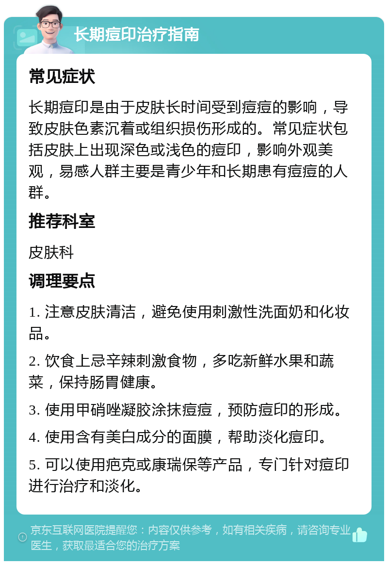 长期痘印治疗指南 常见症状 长期痘印是由于皮肤长时间受到痘痘的影响，导致皮肤色素沉着或组织损伤形成的。常见症状包括皮肤上出现深色或浅色的痘印，影响外观美观，易感人群主要是青少年和长期患有痘痘的人群。 推荐科室 皮肤科 调理要点 1. 注意皮肤清洁，避免使用刺激性洗面奶和化妆品。 2. 饮食上忌辛辣刺激食物，多吃新鲜水果和蔬菜，保持肠胃健康。 3. 使用甲硝唑凝胶涂抹痘痘，预防痘印的形成。 4. 使用含有美白成分的面膜，帮助淡化痘印。 5. 可以使用疤克或康瑞保等产品，专门针对痘印进行治疗和淡化。