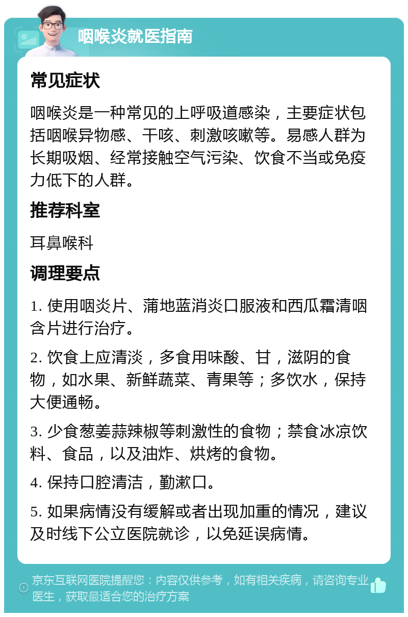 咽喉炎就医指南 常见症状 咽喉炎是一种常见的上呼吸道感染，主要症状包括咽喉异物感、干咳、刺激咳嗽等。易感人群为长期吸烟、经常接触空气污染、饮食不当或免疫力低下的人群。 推荐科室 耳鼻喉科 调理要点 1. 使用咽炎片、蒲地蓝消炎口服液和西瓜霜清咽含片进行治疗。 2. 饮食上应清淡，多食用味酸、甘，滋阴的食物，如水果、新鲜蔬菜、青果等；多饮水，保持大便通畅。 3. 少食葱姜蒜辣椒等刺激性的食物；禁食冰凉饮料、食品，以及油炸、烘烤的食物。 4. 保持口腔清洁，勤漱口。 5. 如果病情没有缓解或者出现加重的情况，建议及时线下公立医院就诊，以免延误病情。